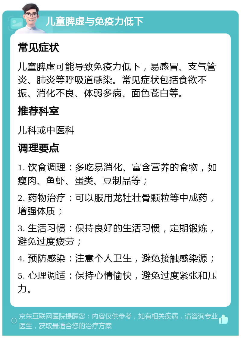 儿童脾虚与免疫力低下 常见症状 儿童脾虚可能导致免疫力低下，易感冒、支气管炎、肺炎等呼吸道感染。常见症状包括食欲不振、消化不良、体弱多病、面色苍白等。 推荐科室 儿科或中医科 调理要点 1. 饮食调理：多吃易消化、富含营养的食物，如瘦肉、鱼虾、蛋类、豆制品等； 2. 药物治疗：可以服用龙牡壮骨颗粒等中成药，增强体质； 3. 生活习惯：保持良好的生活习惯，定期锻炼，避免过度疲劳； 4. 预防感染：注意个人卫生，避免接触感染源； 5. 心理调适：保持心情愉快，避免过度紧张和压力。