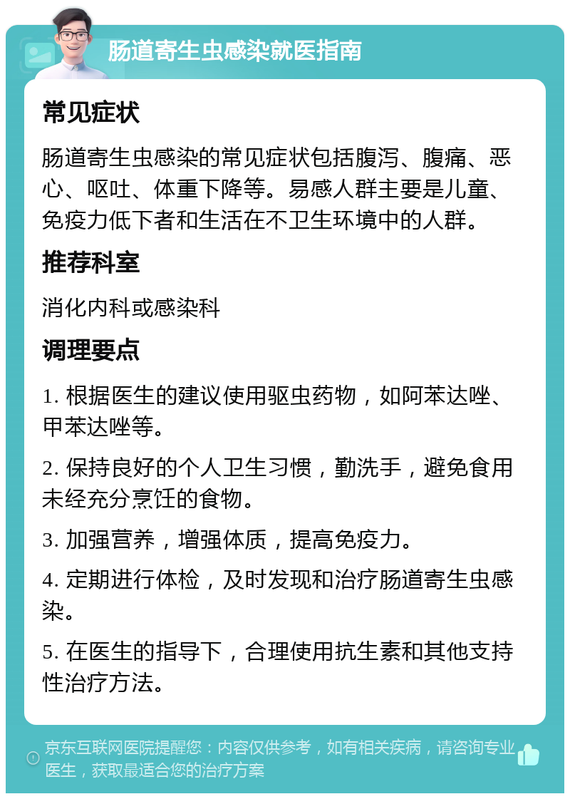 肠道寄生虫感染就医指南 常见症状 肠道寄生虫感染的常见症状包括腹泻、腹痛、恶心、呕吐、体重下降等。易感人群主要是儿童、免疫力低下者和生活在不卫生环境中的人群。 推荐科室 消化内科或感染科 调理要点 1. 根据医生的建议使用驱虫药物，如阿苯达唑、甲苯达唑等。 2. 保持良好的个人卫生习惯，勤洗手，避免食用未经充分烹饪的食物。 3. 加强营养，增强体质，提高免疫力。 4. 定期进行体检，及时发现和治疗肠道寄生虫感染。 5. 在医生的指导下，合理使用抗生素和其他支持性治疗方法。