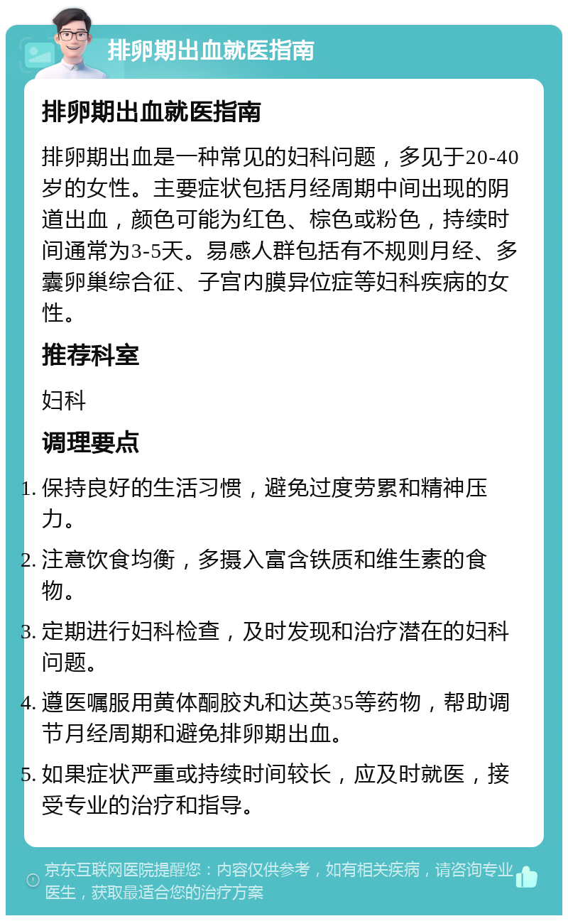 排卵期出血就医指南 排卵期出血就医指南 排卵期出血是一种常见的妇科问题，多见于20-40岁的女性。主要症状包括月经周期中间出现的阴道出血，颜色可能为红色、棕色或粉色，持续时间通常为3-5天。易感人群包括有不规则月经、多囊卵巢综合征、子宫内膜异位症等妇科疾病的女性。 推荐科室 妇科 调理要点 保持良好的生活习惯，避免过度劳累和精神压力。 注意饮食均衡，多摄入富含铁质和维生素的食物。 定期进行妇科检查，及时发现和治疗潜在的妇科问题。 遵医嘱服用黄体酮胶丸和达英35等药物，帮助调节月经周期和避免排卵期出血。 如果症状严重或持续时间较长，应及时就医，接受专业的治疗和指导。