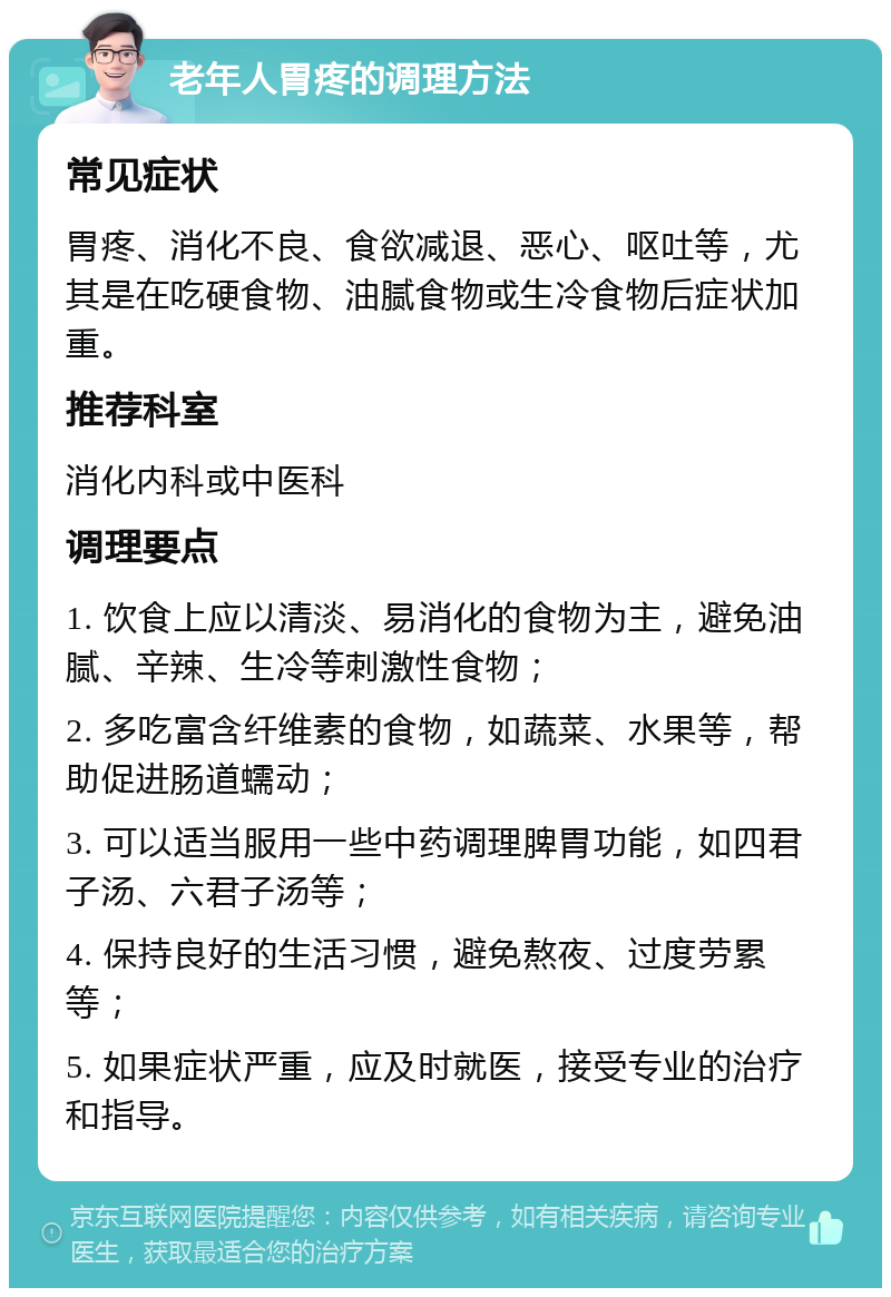 老年人胃疼的调理方法 常见症状 胃疼、消化不良、食欲减退、恶心、呕吐等，尤其是在吃硬食物、油腻食物或生冷食物后症状加重。 推荐科室 消化内科或中医科 调理要点 1. 饮食上应以清淡、易消化的食物为主，避免油腻、辛辣、生冷等刺激性食物； 2. 多吃富含纤维素的食物，如蔬菜、水果等，帮助促进肠道蠕动； 3. 可以适当服用一些中药调理脾胃功能，如四君子汤、六君子汤等； 4. 保持良好的生活习惯，避免熬夜、过度劳累等； 5. 如果症状严重，应及时就医，接受专业的治疗和指导。