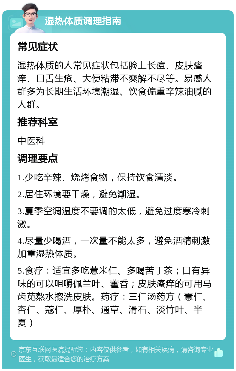 湿热体质调理指南 常见症状 湿热体质的人常见症状包括脸上长痘、皮肤瘙痒、口舌生疮、大便粘滞不爽解不尽等。易感人群多为长期生活环境潮湿、饮食偏重辛辣油腻的人群。 推荐科室 中医科 调理要点 1.少吃辛辣、烧烤食物，保持饮食清淡。 2.居住环境要干燥，避免潮湿。 3.夏季空调温度不要调的太低，避免过度寒冷刺激。 4.尽量少喝酒，一次量不能太多，避免酒精刺激加重湿热体质。 5.食疗：适宜多吃薏米仁、多喝苦丁茶；口有异味的可以咀嚼佩兰叶、藿香；皮肤瘙痒的可用马齿苋熬水擦洗皮肤。药疗：三仁汤药方（薏仁、杏仁、蔻仁、厚朴、通草、滑石、淡竹叶、半夏）