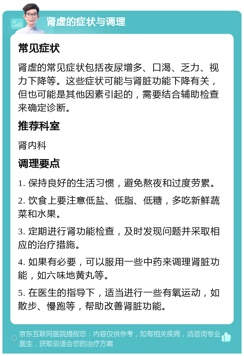 肾虚的症状与调理 常见症状 肾虚的常见症状包括夜尿增多、口渴、乏力、视力下降等。这些症状可能与肾脏功能下降有关，但也可能是其他因素引起的，需要结合辅助检查来确定诊断。 推荐科室 肾内科 调理要点 1. 保持良好的生活习惯，避免熬夜和过度劳累。 2. 饮食上要注意低盐、低脂、低糖，多吃新鲜蔬菜和水果。 3. 定期进行肾功能检查，及时发现问题并采取相应的治疗措施。 4. 如果有必要，可以服用一些中药来调理肾脏功能，如六味地黄丸等。 5. 在医生的指导下，适当进行一些有氧运动，如散步、慢跑等，帮助改善肾脏功能。