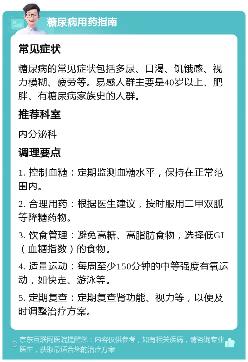 糖尿病用药指南 常见症状 糖尿病的常见症状包括多尿、口渴、饥饿感、视力模糊、疲劳等。易感人群主要是40岁以上、肥胖、有糖尿病家族史的人群。 推荐科室 内分泌科 调理要点 1. 控制血糖：定期监测血糖水平，保持在正常范围内。 2. 合理用药：根据医生建议，按时服用二甲双胍等降糖药物。 3. 饮食管理：避免高糖、高脂肪食物，选择低GI（血糖指数）的食物。 4. 适量运动：每周至少150分钟的中等强度有氧运动，如快走、游泳等。 5. 定期复查：定期复查肾功能、视力等，以便及时调整治疗方案。