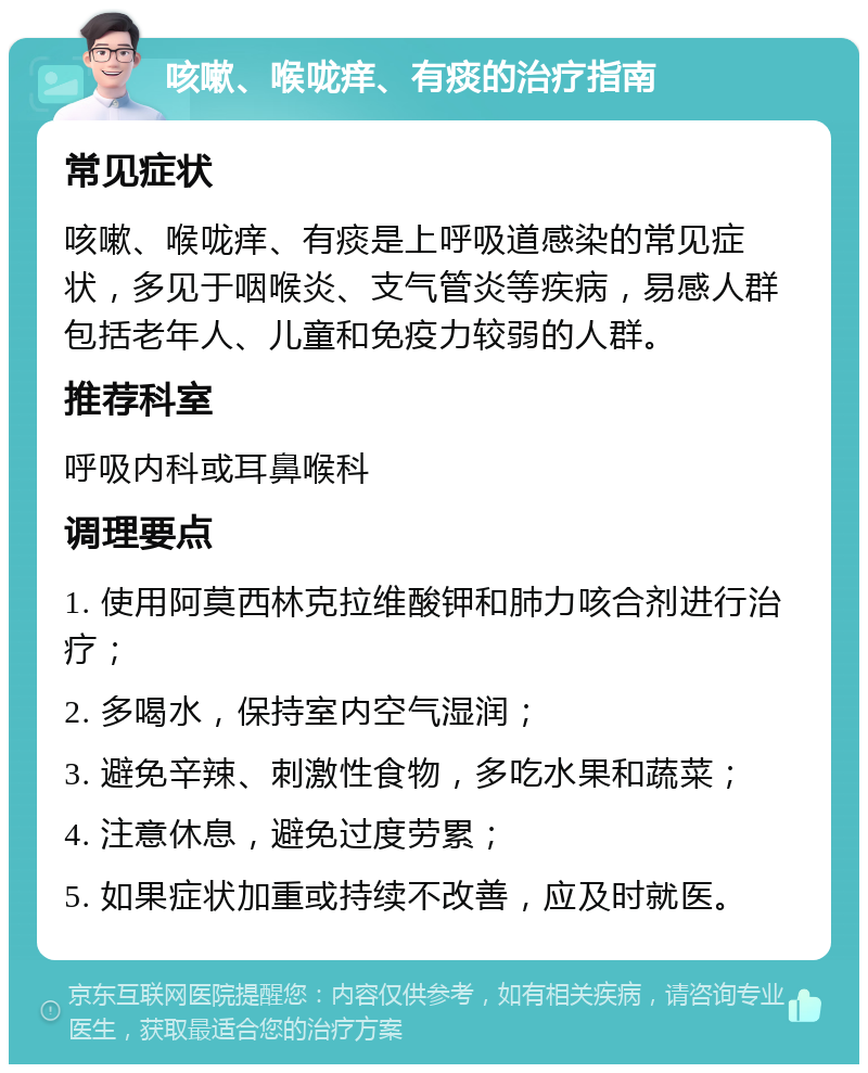 咳嗽、喉咙痒、有痰的治疗指南 常见症状 咳嗽、喉咙痒、有痰是上呼吸道感染的常见症状，多见于咽喉炎、支气管炎等疾病，易感人群包括老年人、儿童和免疫力较弱的人群。 推荐科室 呼吸内科或耳鼻喉科 调理要点 1. 使用阿莫西林克拉维酸钾和肺力咳合剂进行治疗； 2. 多喝水，保持室内空气湿润； 3. 避免辛辣、刺激性食物，多吃水果和蔬菜； 4. 注意休息，避免过度劳累； 5. 如果症状加重或持续不改善，应及时就医。