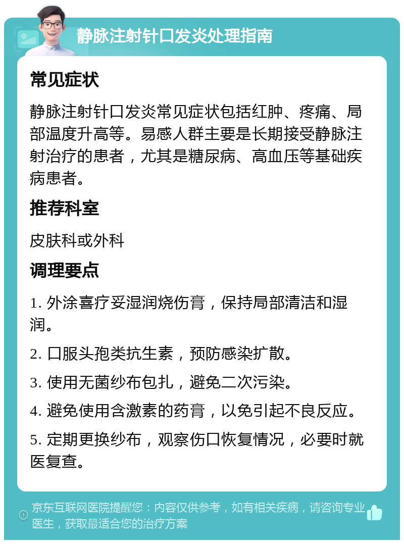 静脉注射针口发炎处理指南 常见症状 静脉注射针口发炎常见症状包括红肿、疼痛、局部温度升高等。易感人群主要是长期接受静脉注射治疗的患者，尤其是糖尿病、高血压等基础疾病患者。 推荐科室 皮肤科或外科 调理要点 1. 外涂喜疗妥湿润烧伤膏，保持局部清洁和湿润。 2. 口服头孢类抗生素，预防感染扩散。 3. 使用无菌纱布包扎，避免二次污染。 4. 避免使用含激素的药膏，以免引起不良反应。 5. 定期更换纱布，观察伤口恢复情况，必要时就医复查。