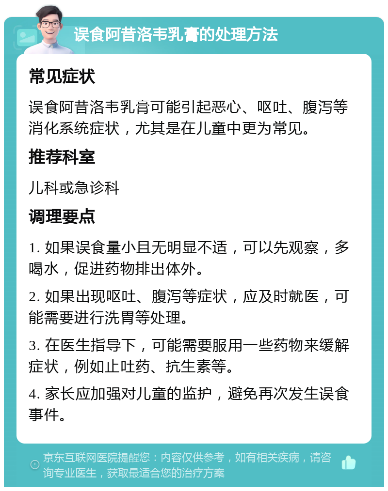 误食阿昔洛韦乳膏的处理方法 常见症状 误食阿昔洛韦乳膏可能引起恶心、呕吐、腹泻等消化系统症状，尤其是在儿童中更为常见。 推荐科室 儿科或急诊科 调理要点 1. 如果误食量小且无明显不适，可以先观察，多喝水，促进药物排出体外。 2. 如果出现呕吐、腹泻等症状，应及时就医，可能需要进行洗胃等处理。 3. 在医生指导下，可能需要服用一些药物来缓解症状，例如止吐药、抗生素等。 4. 家长应加强对儿童的监护，避免再次发生误食事件。