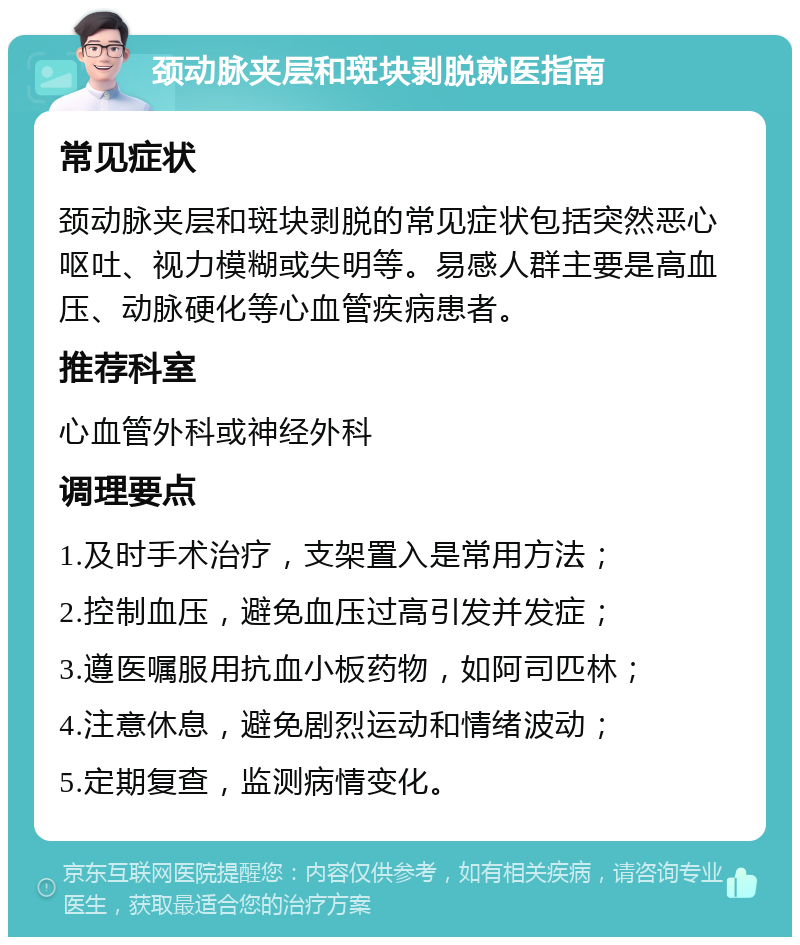 颈动脉夹层和斑块剥脱就医指南 常见症状 颈动脉夹层和斑块剥脱的常见症状包括突然恶心呕吐、视力模糊或失明等。易感人群主要是高血压、动脉硬化等心血管疾病患者。 推荐科室 心血管外科或神经外科 调理要点 1.及时手术治疗，支架置入是常用方法； 2.控制血压，避免血压过高引发并发症； 3.遵医嘱服用抗血小板药物，如阿司匹林； 4.注意休息，避免剧烈运动和情绪波动； 5.定期复查，监测病情变化。