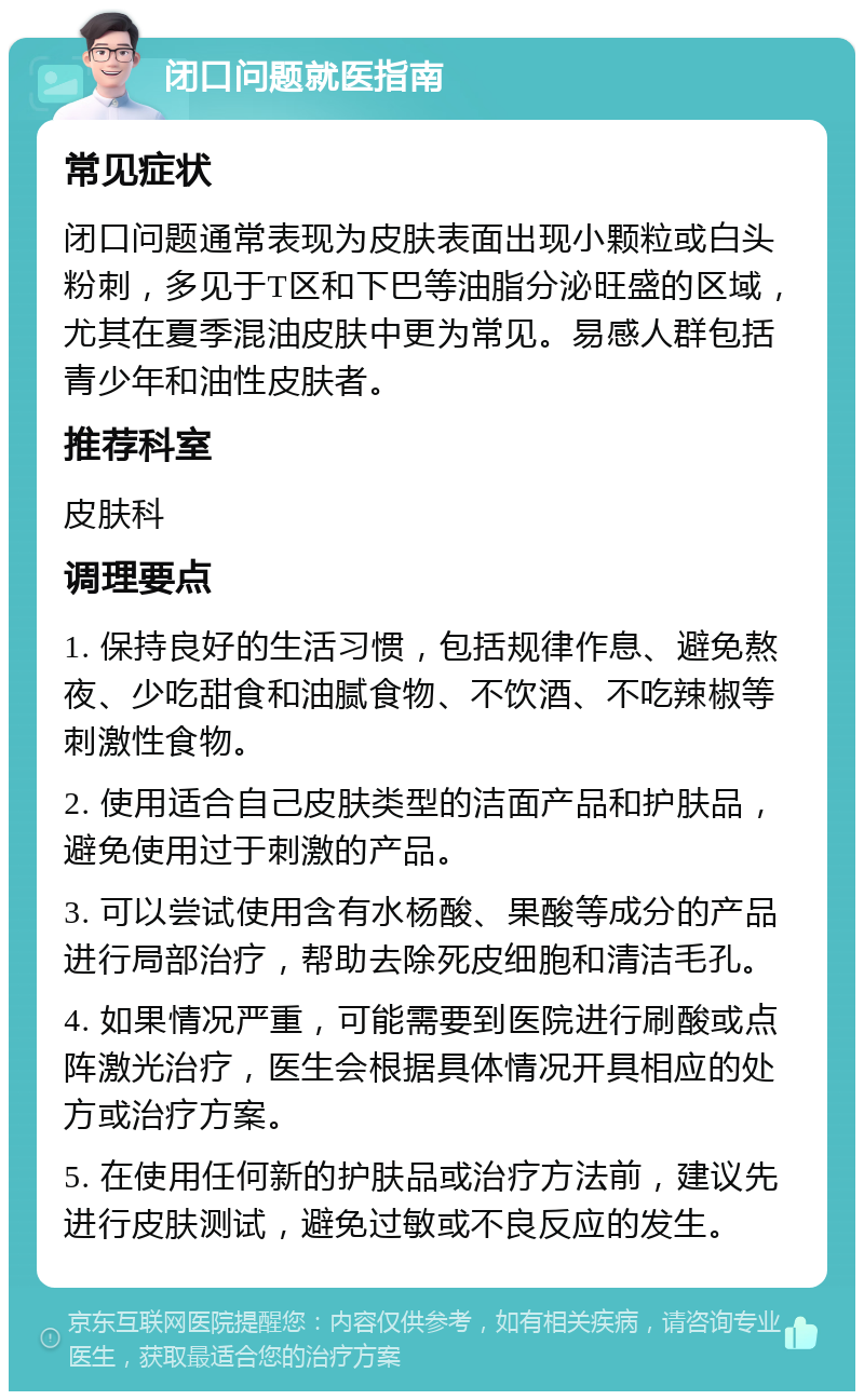 闭口问题就医指南 常见症状 闭口问题通常表现为皮肤表面出现小颗粒或白头粉刺，多见于T区和下巴等油脂分泌旺盛的区域，尤其在夏季混油皮肤中更为常见。易感人群包括青少年和油性皮肤者。 推荐科室 皮肤科 调理要点 1. 保持良好的生活习惯，包括规律作息、避免熬夜、少吃甜食和油腻食物、不饮酒、不吃辣椒等刺激性食物。 2. 使用适合自己皮肤类型的洁面产品和护肤品，避免使用过于刺激的产品。 3. 可以尝试使用含有水杨酸、果酸等成分的产品进行局部治疗，帮助去除死皮细胞和清洁毛孔。 4. 如果情况严重，可能需要到医院进行刷酸或点阵激光治疗，医生会根据具体情况开具相应的处方或治疗方案。 5. 在使用任何新的护肤品或治疗方法前，建议先进行皮肤测试，避免过敏或不良反应的发生。