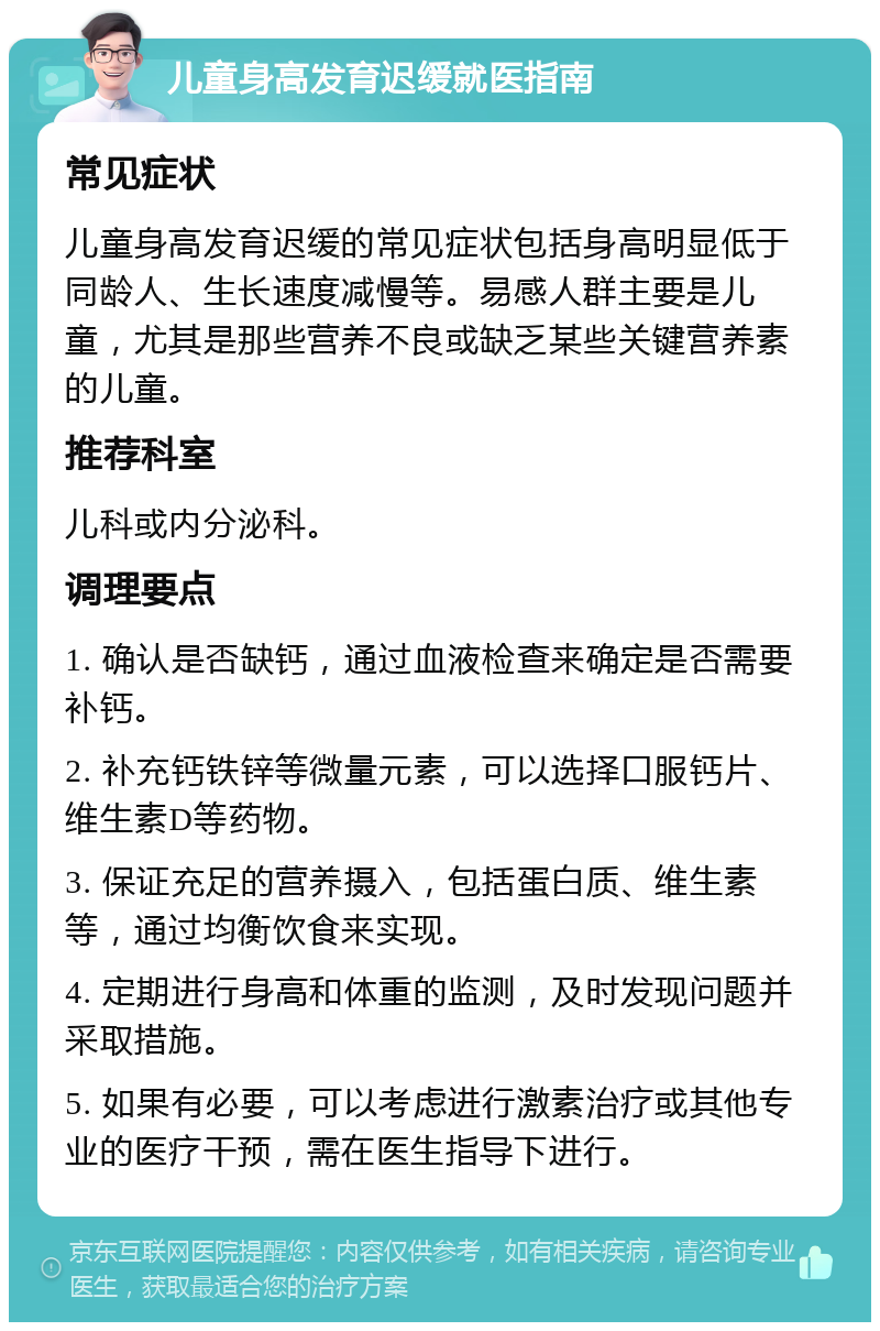 儿童身高发育迟缓就医指南 常见症状 儿童身高发育迟缓的常见症状包括身高明显低于同龄人、生长速度减慢等。易感人群主要是儿童，尤其是那些营养不良或缺乏某些关键营养素的儿童。 推荐科室 儿科或内分泌科。 调理要点 1. 确认是否缺钙，通过血液检查来确定是否需要补钙。 2. 补充钙铁锌等微量元素，可以选择口服钙片、维生素D等药物。 3. 保证充足的营养摄入，包括蛋白质、维生素等，通过均衡饮食来实现。 4. 定期进行身高和体重的监测，及时发现问题并采取措施。 5. 如果有必要，可以考虑进行激素治疗或其他专业的医疗干预，需在医生指导下进行。