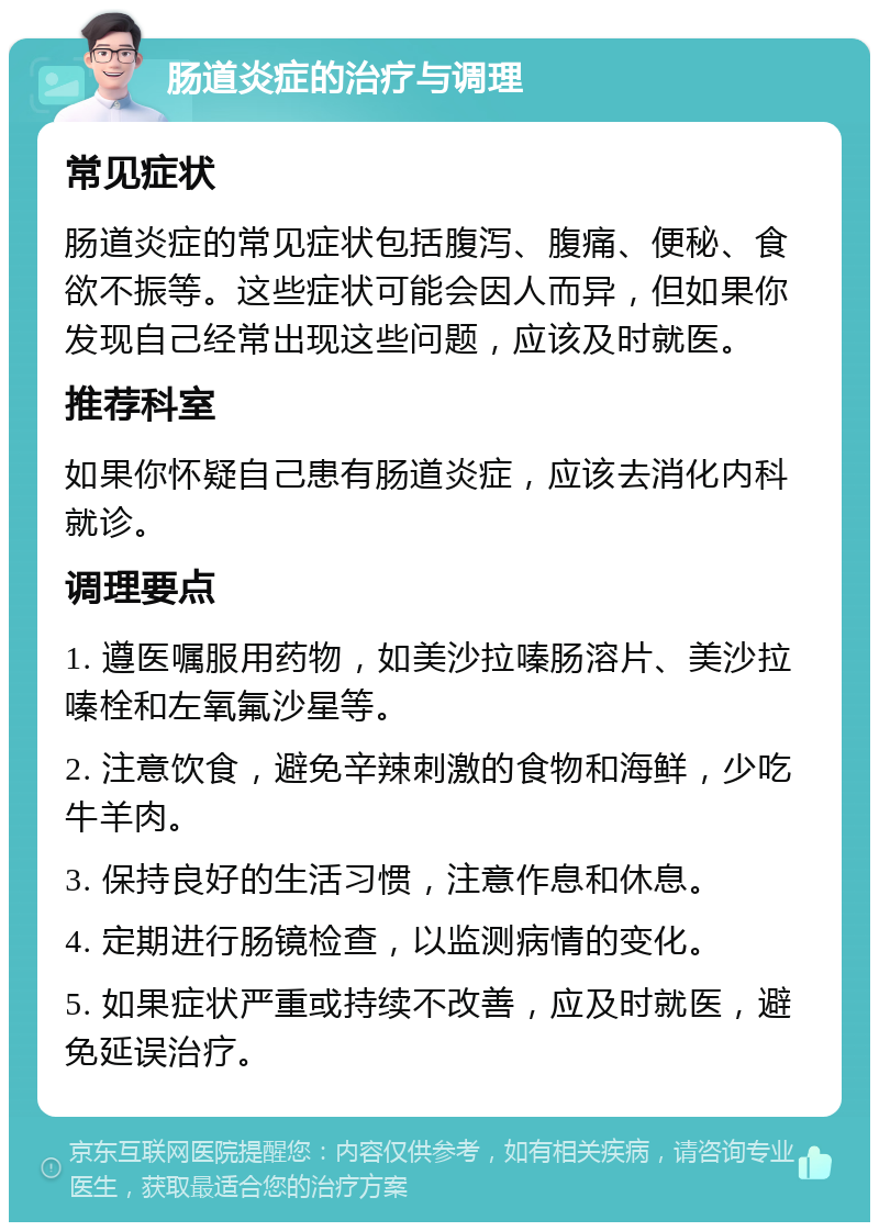 肠道炎症的治疗与调理 常见症状 肠道炎症的常见症状包括腹泻、腹痛、便秘、食欲不振等。这些症状可能会因人而异，但如果你发现自己经常出现这些问题，应该及时就医。 推荐科室 如果你怀疑自己患有肠道炎症，应该去消化内科就诊。 调理要点 1. 遵医嘱服用药物，如美沙拉嗪肠溶片、美沙拉嗪栓和左氧氟沙星等。 2. 注意饮食，避免辛辣刺激的食物和海鲜，少吃牛羊肉。 3. 保持良好的生活习惯，注意作息和休息。 4. 定期进行肠镜检查，以监测病情的变化。 5. 如果症状严重或持续不改善，应及时就医，避免延误治疗。