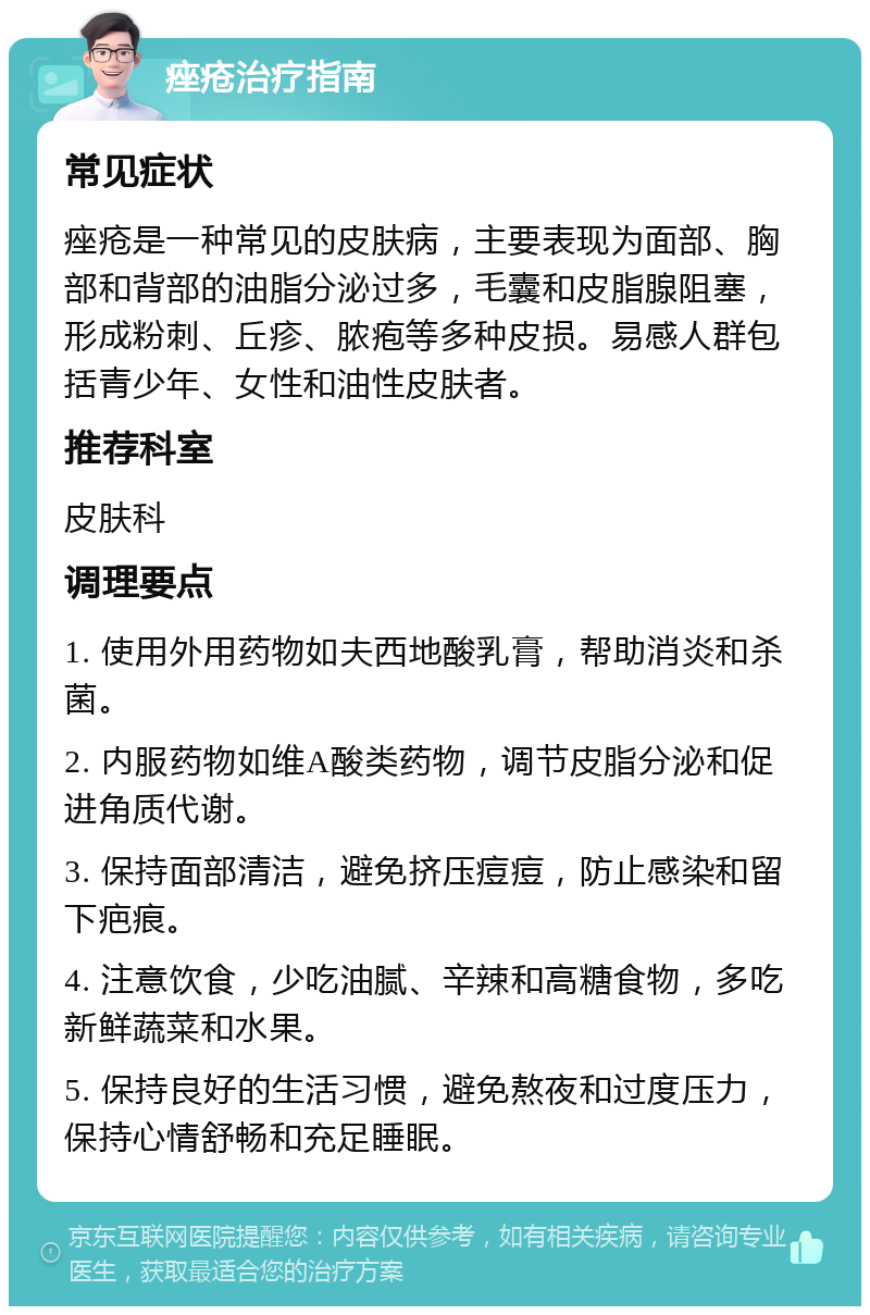 痤疮治疗指南 常见症状 痤疮是一种常见的皮肤病，主要表现为面部、胸部和背部的油脂分泌过多，毛囊和皮脂腺阻塞，形成粉刺、丘疹、脓疱等多种皮损。易感人群包括青少年、女性和油性皮肤者。 推荐科室 皮肤科 调理要点 1. 使用外用药物如夫西地酸乳膏，帮助消炎和杀菌。 2. 内服药物如维A酸类药物，调节皮脂分泌和促进角质代谢。 3. 保持面部清洁，避免挤压痘痘，防止感染和留下疤痕。 4. 注意饮食，少吃油腻、辛辣和高糖食物，多吃新鲜蔬菜和水果。 5. 保持良好的生活习惯，避免熬夜和过度压力，保持心情舒畅和充足睡眠。