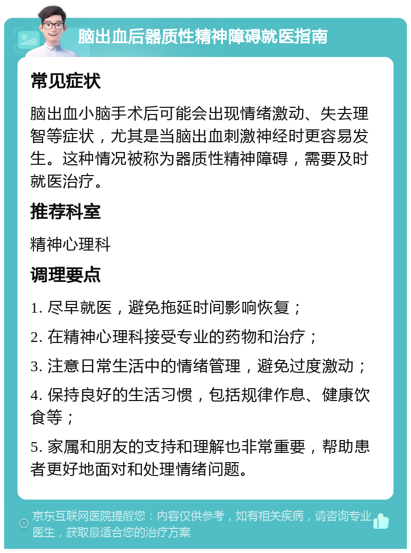 脑出血后器质性精神障碍就医指南 常见症状 脑出血小脑手术后可能会出现情绪激动、失去理智等症状，尤其是当脑出血刺激神经时更容易发生。这种情况被称为器质性精神障碍，需要及时就医治疗。 推荐科室 精神心理科 调理要点 1. 尽早就医，避免拖延时间影响恢复； 2. 在精神心理科接受专业的药物和治疗； 3. 注意日常生活中的情绪管理，避免过度激动； 4. 保持良好的生活习惯，包括规律作息、健康饮食等； 5. 家属和朋友的支持和理解也非常重要，帮助患者更好地面对和处理情绪问题。