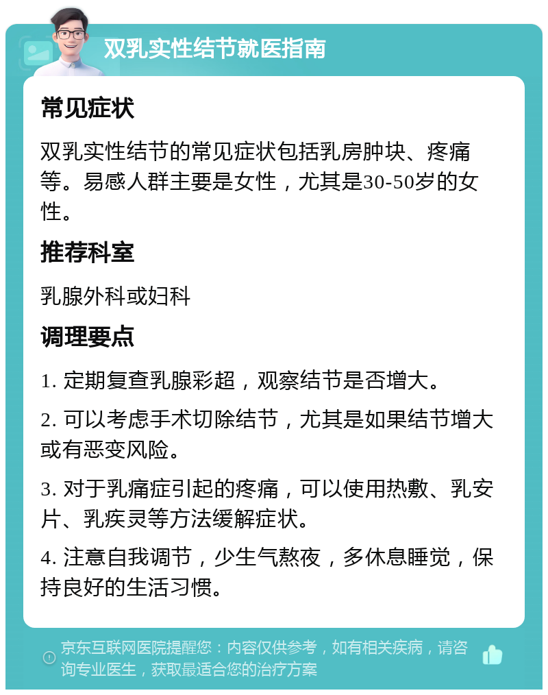 双乳实性结节就医指南 常见症状 双乳实性结节的常见症状包括乳房肿块、疼痛等。易感人群主要是女性，尤其是30-50岁的女性。 推荐科室 乳腺外科或妇科 调理要点 1. 定期复查乳腺彩超，观察结节是否增大。 2. 可以考虑手术切除结节，尤其是如果结节增大或有恶变风险。 3. 对于乳痛症引起的疼痛，可以使用热敷、乳安片、乳疾灵等方法缓解症状。 4. 注意自我调节，少生气熬夜，多休息睡觉，保持良好的生活习惯。