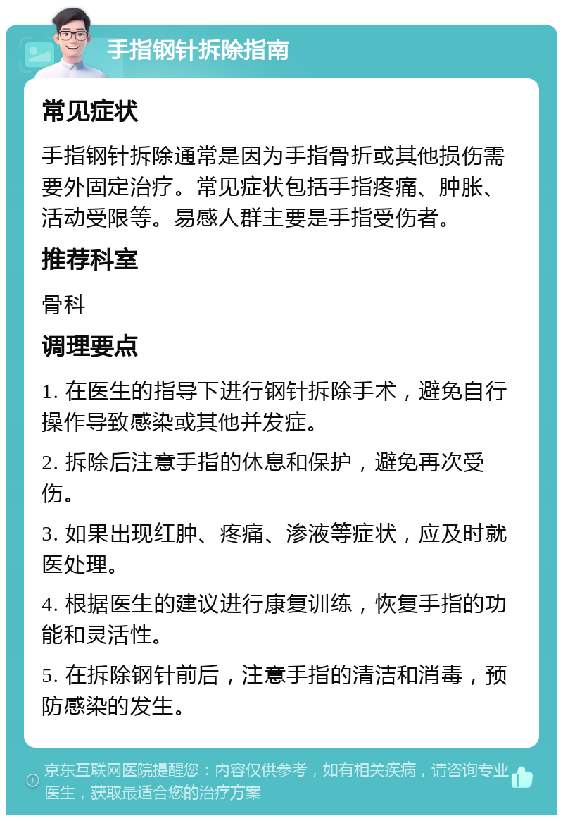 手指钢针拆除指南 常见症状 手指钢针拆除通常是因为手指骨折或其他损伤需要外固定治疗。常见症状包括手指疼痛、肿胀、活动受限等。易感人群主要是手指受伤者。 推荐科室 骨科 调理要点 1. 在医生的指导下进行钢针拆除手术，避免自行操作导致感染或其他并发症。 2. 拆除后注意手指的休息和保护，避免再次受伤。 3. 如果出现红肿、疼痛、渗液等症状，应及时就医处理。 4. 根据医生的建议进行康复训练，恢复手指的功能和灵活性。 5. 在拆除钢针前后，注意手指的清洁和消毒，预防感染的发生。