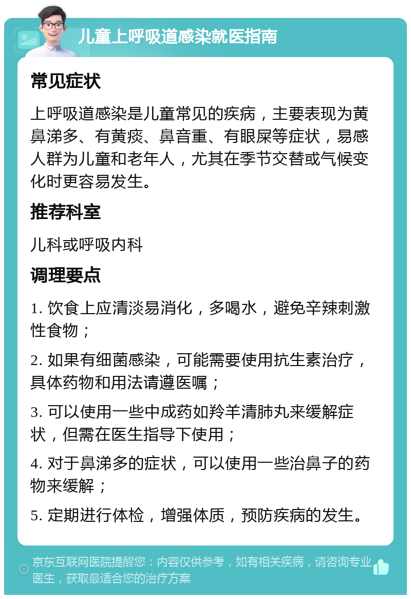 儿童上呼吸道感染就医指南 常见症状 上呼吸道感染是儿童常见的疾病，主要表现为黄鼻涕多、有黄痰、鼻音重、有眼屎等症状，易感人群为儿童和老年人，尤其在季节交替或气候变化时更容易发生。 推荐科室 儿科或呼吸内科 调理要点 1. 饮食上应清淡易消化，多喝水，避免辛辣刺激性食物； 2. 如果有细菌感染，可能需要使用抗生素治疗，具体药物和用法请遵医嘱； 3. 可以使用一些中成药如羚羊清肺丸来缓解症状，但需在医生指导下使用； 4. 对于鼻涕多的症状，可以使用一些治鼻子的药物来缓解； 5. 定期进行体检，增强体质，预防疾病的发生。