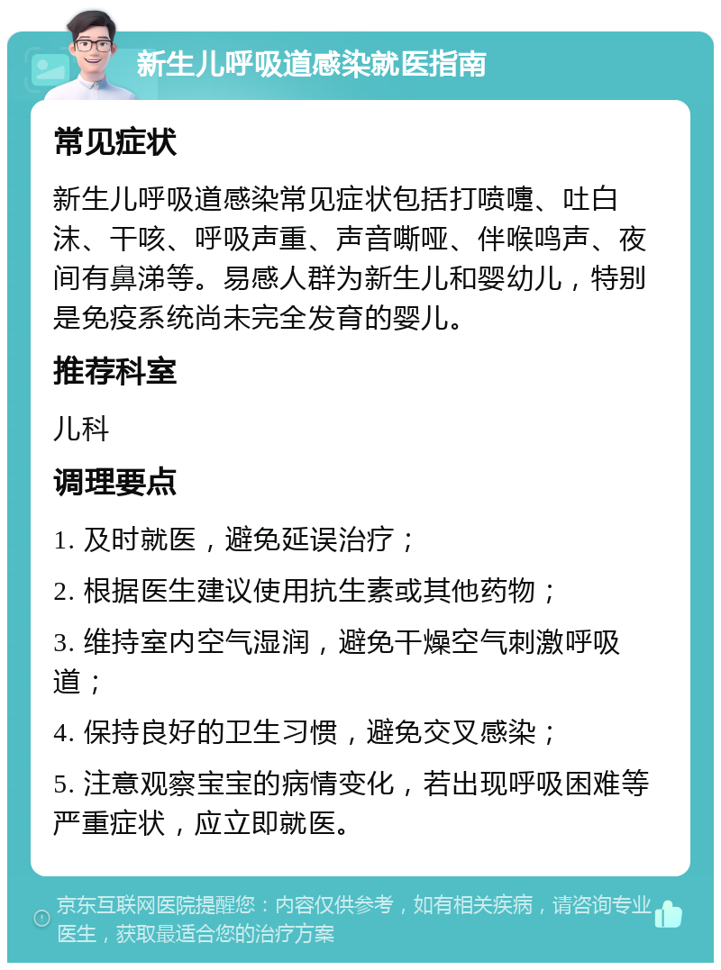 新生儿呼吸道感染就医指南 常见症状 新生儿呼吸道感染常见症状包括打喷嚏、吐白沫、干咳、呼吸声重、声音嘶哑、伴喉鸣声、夜间有鼻涕等。易感人群为新生儿和婴幼儿，特别是免疫系统尚未完全发育的婴儿。 推荐科室 儿科 调理要点 1. 及时就医，避免延误治疗； 2. 根据医生建议使用抗生素或其他药物； 3. 维持室内空气湿润，避免干燥空气刺激呼吸道； 4. 保持良好的卫生习惯，避免交叉感染； 5. 注意观察宝宝的病情变化，若出现呼吸困难等严重症状，应立即就医。