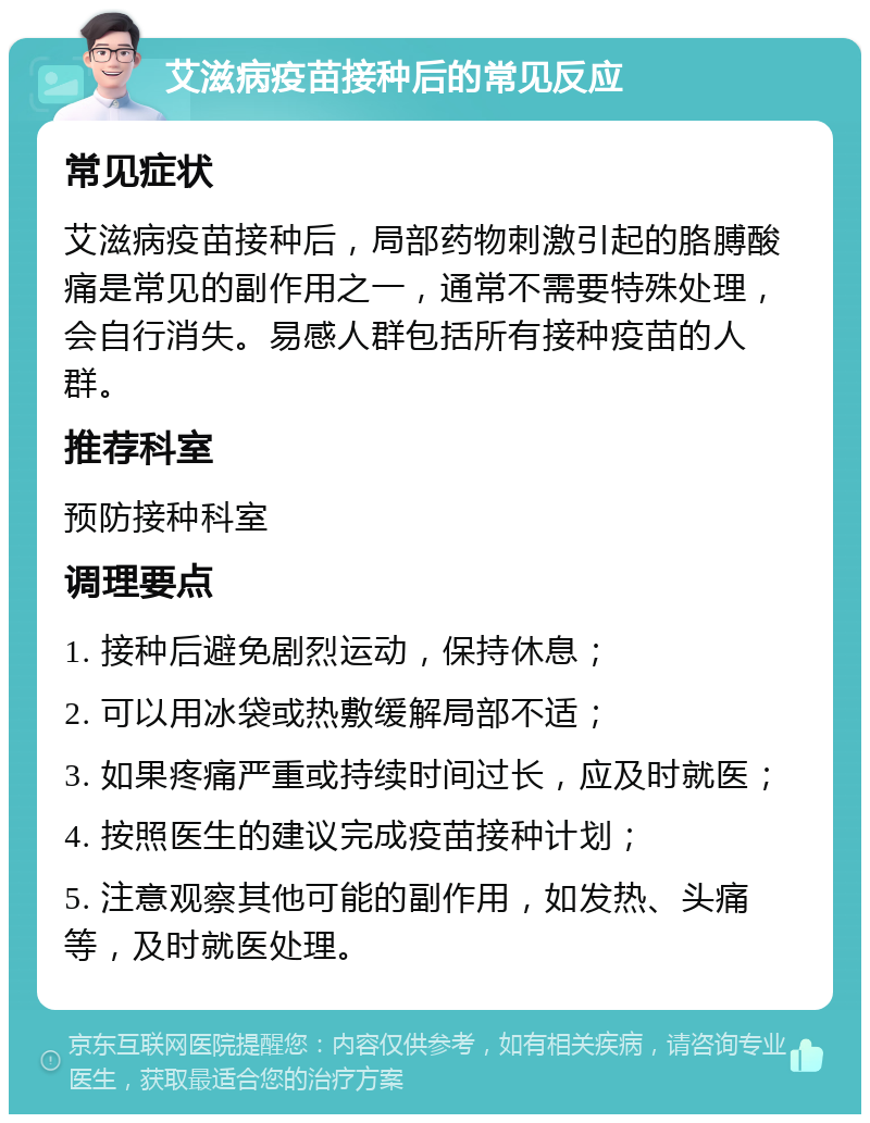 艾滋病疫苗接种后的常见反应 常见症状 艾滋病疫苗接种后，局部药物刺激引起的胳膊酸痛是常见的副作用之一，通常不需要特殊处理，会自行消失。易感人群包括所有接种疫苗的人群。 推荐科室 预防接种科室 调理要点 1. 接种后避免剧烈运动，保持休息； 2. 可以用冰袋或热敷缓解局部不适； 3. 如果疼痛严重或持续时间过长，应及时就医； 4. 按照医生的建议完成疫苗接种计划； 5. 注意观察其他可能的副作用，如发热、头痛等，及时就医处理。