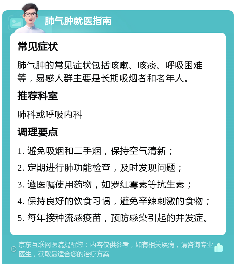 肺气肿就医指南 常见症状 肺气肿的常见症状包括咳嗽、咳痰、呼吸困难等，易感人群主要是长期吸烟者和老年人。 推荐科室 肺科或呼吸内科 调理要点 1. 避免吸烟和二手烟，保持空气清新； 2. 定期进行肺功能检查，及时发现问题； 3. 遵医嘱使用药物，如罗红霉素等抗生素； 4. 保持良好的饮食习惯，避免辛辣刺激的食物； 5. 每年接种流感疫苗，预防感染引起的并发症。