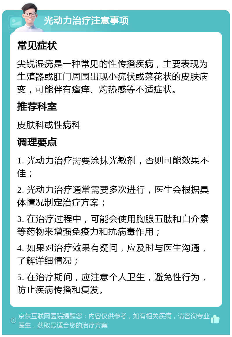 光动力治疗注意事项 常见症状 尖锐湿疣是一种常见的性传播疾病，主要表现为生殖器或肛门周围出现小疣状或菜花状的皮肤病变，可能伴有瘙痒、灼热感等不适症状。 推荐科室 皮肤科或性病科 调理要点 1. 光动力治疗需要涂抹光敏剂，否则可能效果不佳； 2. 光动力治疗通常需要多次进行，医生会根据具体情况制定治疗方案； 3. 在治疗过程中，可能会使用胸腺五肽和白介素等药物来增强免疫力和抗病毒作用； 4. 如果对治疗效果有疑问，应及时与医生沟通，了解详细情况； 5. 在治疗期间，应注意个人卫生，避免性行为，防止疾病传播和复发。