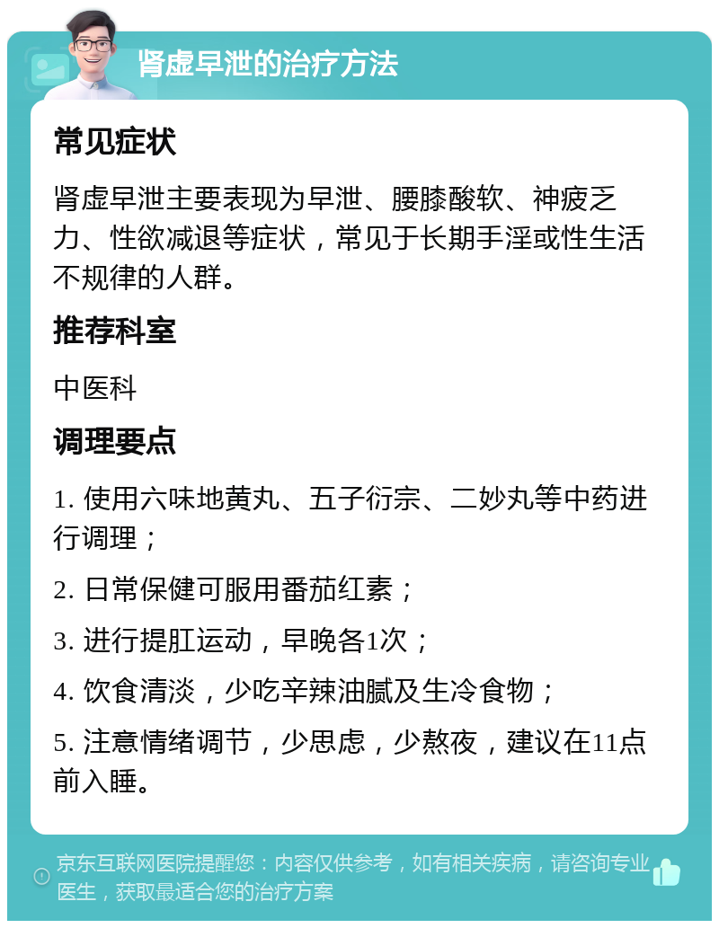 肾虚早泄的治疗方法 常见症状 肾虚早泄主要表现为早泄、腰膝酸软、神疲乏力、性欲减退等症状，常见于长期手淫或性生活不规律的人群。 推荐科室 中医科 调理要点 1. 使用六味地黄丸、五子衍宗、二妙丸等中药进行调理； 2. 日常保健可服用番茄红素； 3. 进行提肛运动，早晚各1次； 4. 饮食清淡，少吃辛辣油腻及生冷食物； 5. 注意情绪调节，少思虑，少熬夜，建议在11点前入睡。