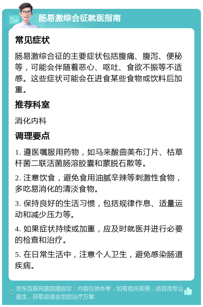 肠易激综合征就医指南 常见症状 肠易激综合征的主要症状包括腹痛、腹泻、便秘等，可能会伴随着恶心、呕吐、食欲不振等不适感。这些症状可能会在进食某些食物或饮料后加重。 推荐科室 消化内科 调理要点 1. 遵医嘱服用药物，如马来酸曲美布汀片、枯草杆菌二联活菌肠溶胶囊和蒙脱石散等。 2. 注意饮食，避免食用油腻辛辣等刺激性食物，多吃易消化的清淡食物。 3. 保持良好的生活习惯，包括规律作息、适量运动和减少压力等。 4. 如果症状持续或加重，应及时就医并进行必要的检查和治疗。 5. 在日常生活中，注意个人卫生，避免感染肠道疾病。