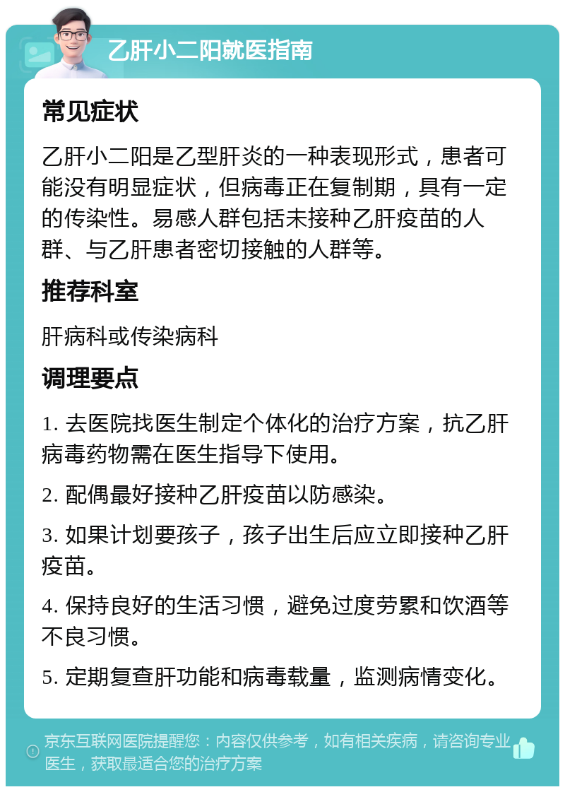 乙肝小二阳就医指南 常见症状 乙肝小二阳是乙型肝炎的一种表现形式，患者可能没有明显症状，但病毒正在复制期，具有一定的传染性。易感人群包括未接种乙肝疫苗的人群、与乙肝患者密切接触的人群等。 推荐科室 肝病科或传染病科 调理要点 1. 去医院找医生制定个体化的治疗方案，抗乙肝病毒药物需在医生指导下使用。 2. 配偶最好接种乙肝疫苗以防感染。 3. 如果计划要孩子，孩子出生后应立即接种乙肝疫苗。 4. 保持良好的生活习惯，避免过度劳累和饮酒等不良习惯。 5. 定期复查肝功能和病毒载量，监测病情变化。