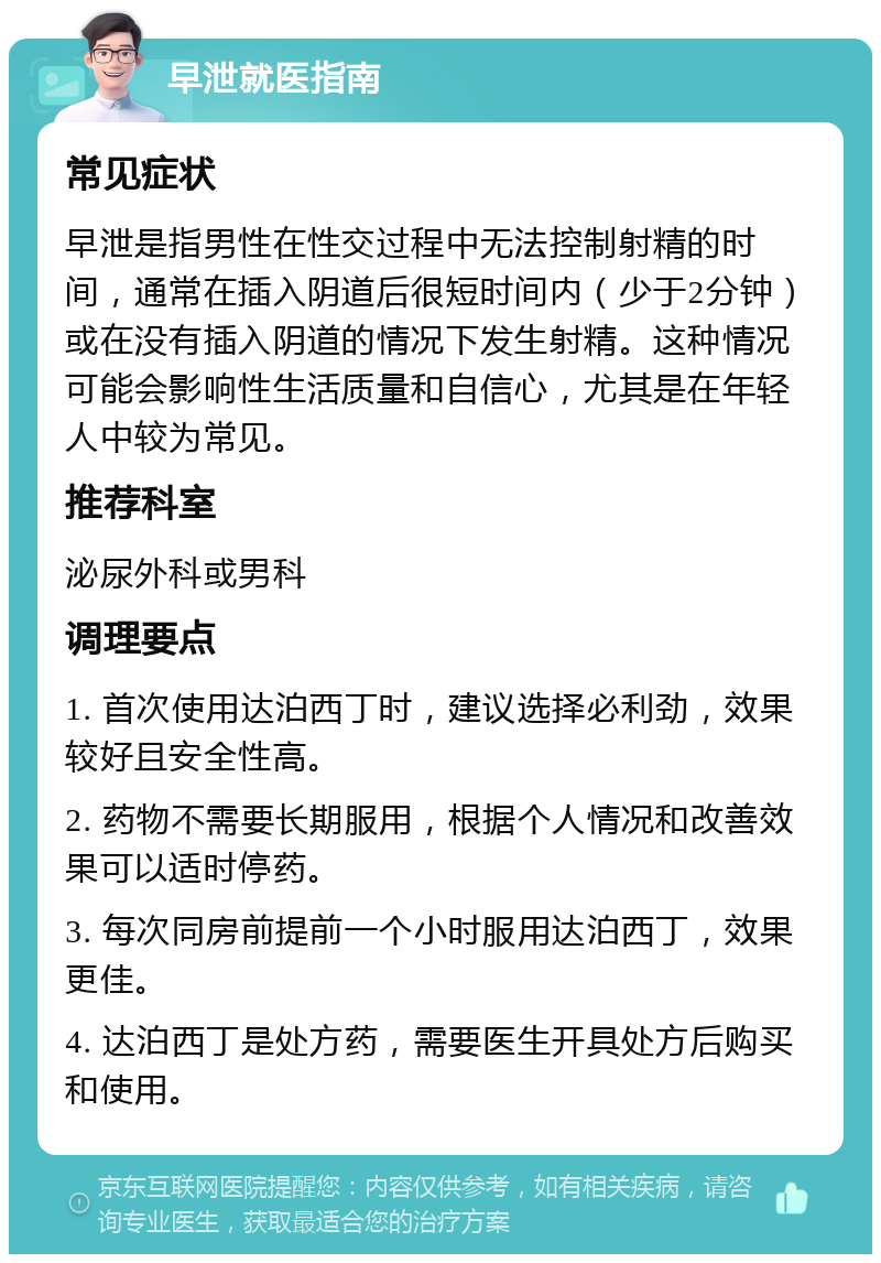 早泄就医指南 常见症状 早泄是指男性在性交过程中无法控制射精的时间，通常在插入阴道后很短时间内（少于2分钟）或在没有插入阴道的情况下发生射精。这种情况可能会影响性生活质量和自信心，尤其是在年轻人中较为常见。 推荐科室 泌尿外科或男科 调理要点 1. 首次使用达泊西丁时，建议选择必利劲，效果较好且安全性高。 2. 药物不需要长期服用，根据个人情况和改善效果可以适时停药。 3. 每次同房前提前一个小时服用达泊西丁，效果更佳。 4. 达泊西丁是处方药，需要医生开具处方后购买和使用。