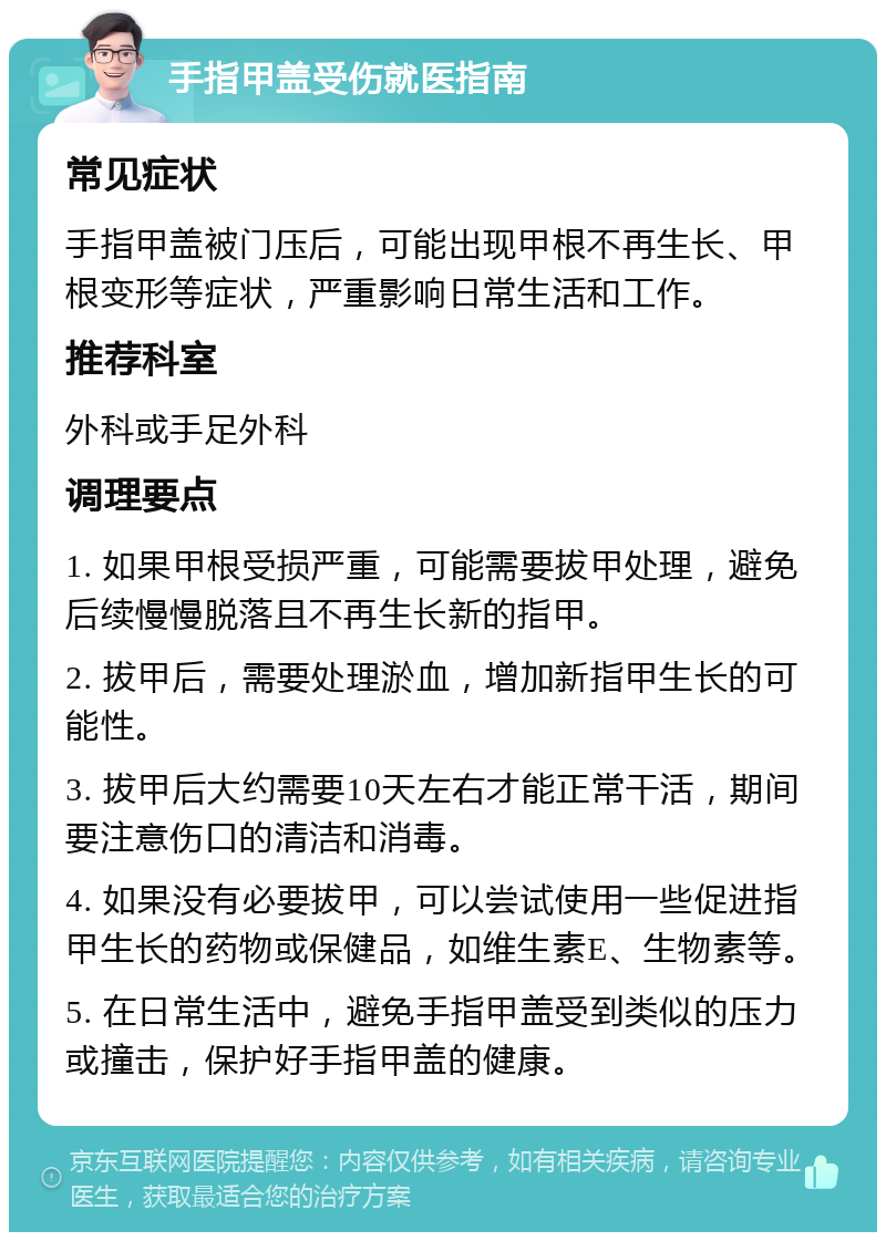 手指甲盖受伤就医指南 常见症状 手指甲盖被门压后，可能出现甲根不再生长、甲根变形等症状，严重影响日常生活和工作。 推荐科室 外科或手足外科 调理要点 1. 如果甲根受损严重，可能需要拔甲处理，避免后续慢慢脱落且不再生长新的指甲。 2. 拔甲后，需要处理淤血，增加新指甲生长的可能性。 3. 拔甲后大约需要10天左右才能正常干活，期间要注意伤口的清洁和消毒。 4. 如果没有必要拔甲，可以尝试使用一些促进指甲生长的药物或保健品，如维生素E、生物素等。 5. 在日常生活中，避免手指甲盖受到类似的压力或撞击，保护好手指甲盖的健康。