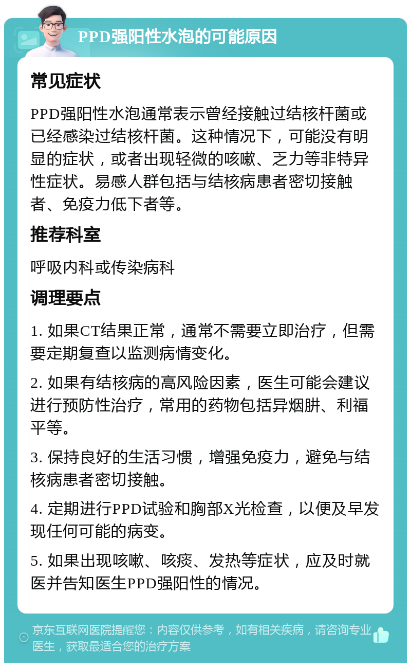 PPD强阳性水泡的可能原因 常见症状 PPD强阳性水泡通常表示曾经接触过结核杆菌或已经感染过结核杆菌。这种情况下，可能没有明显的症状，或者出现轻微的咳嗽、乏力等非特异性症状。易感人群包括与结核病患者密切接触者、免疫力低下者等。 推荐科室 呼吸内科或传染病科 调理要点 1. 如果CT结果正常，通常不需要立即治疗，但需要定期复查以监测病情变化。 2. 如果有结核病的高风险因素，医生可能会建议进行预防性治疗，常用的药物包括异烟肼、利福平等。 3. 保持良好的生活习惯，增强免疫力，避免与结核病患者密切接触。 4. 定期进行PPD试验和胸部X光检查，以便及早发现任何可能的病变。 5. 如果出现咳嗽、咳痰、发热等症状，应及时就医并告知医生PPD强阳性的情况。