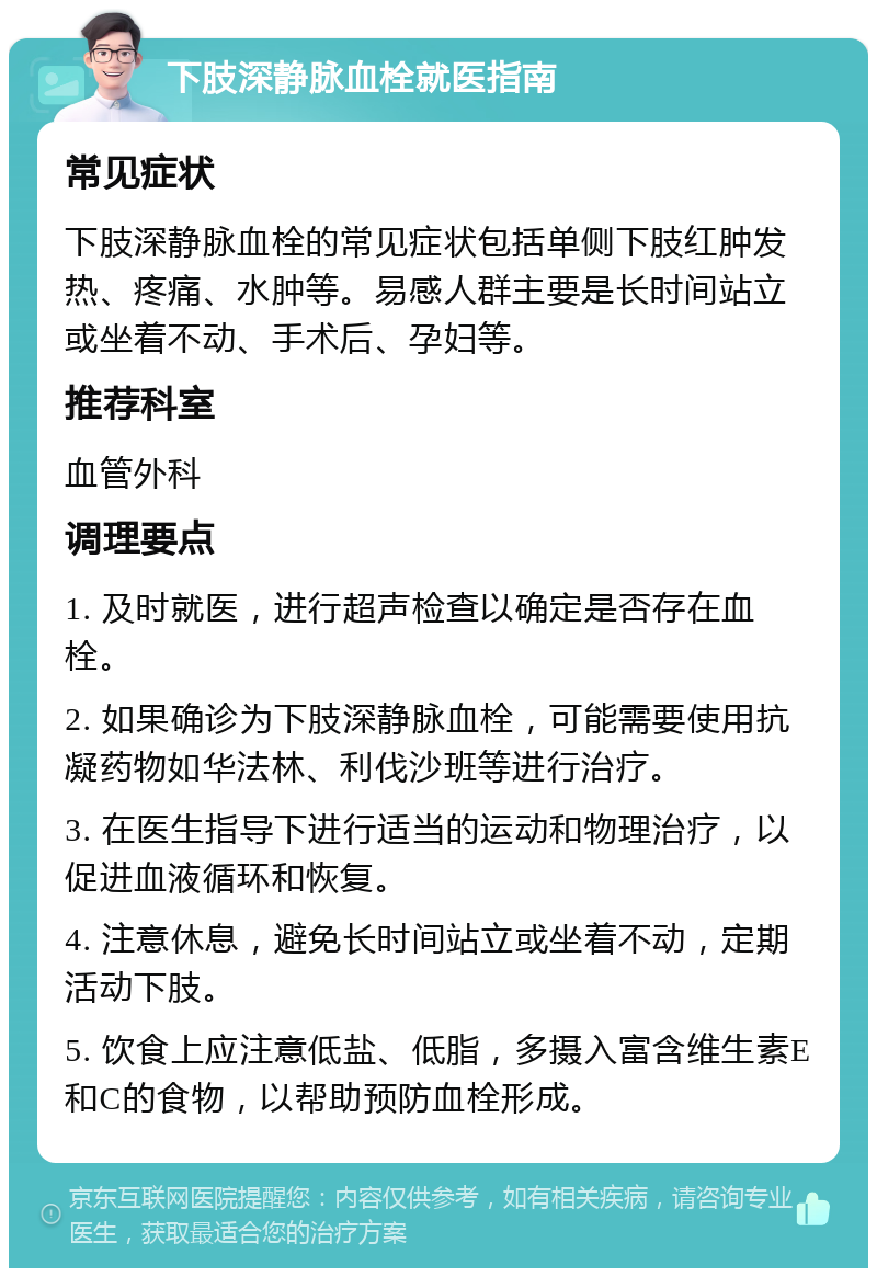 下肢深静脉血栓就医指南 常见症状 下肢深静脉血栓的常见症状包括单侧下肢红肿发热、疼痛、水肿等。易感人群主要是长时间站立或坐着不动、手术后、孕妇等。 推荐科室 血管外科 调理要点 1. 及时就医，进行超声检查以确定是否存在血栓。 2. 如果确诊为下肢深静脉血栓，可能需要使用抗凝药物如华法林、利伐沙班等进行治疗。 3. 在医生指导下进行适当的运动和物理治疗，以促进血液循环和恢复。 4. 注意休息，避免长时间站立或坐着不动，定期活动下肢。 5. 饮食上应注意低盐、低脂，多摄入富含维生素E和C的食物，以帮助预防血栓形成。