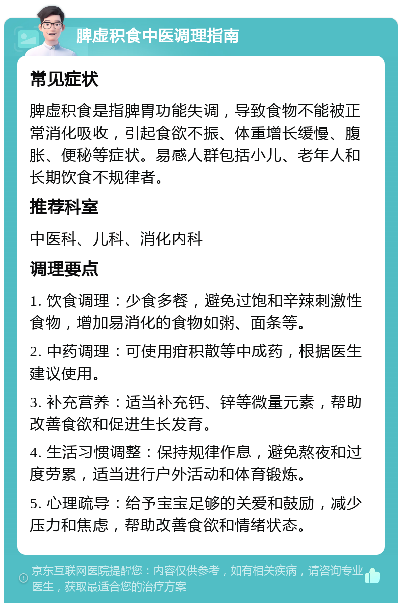 脾虚积食中医调理指南 常见症状 脾虚积食是指脾胃功能失调，导致食物不能被正常消化吸收，引起食欲不振、体重增长缓慢、腹胀、便秘等症状。易感人群包括小儿、老年人和长期饮食不规律者。 推荐科室 中医科、儿科、消化内科 调理要点 1. 饮食调理：少食多餐，避免过饱和辛辣刺激性食物，增加易消化的食物如粥、面条等。 2. 中药调理：可使用疳积散等中成药，根据医生建议使用。 3. 补充营养：适当补充钙、锌等微量元素，帮助改善食欲和促进生长发育。 4. 生活习惯调整：保持规律作息，避免熬夜和过度劳累，适当进行户外活动和体育锻炼。 5. 心理疏导：给予宝宝足够的关爱和鼓励，减少压力和焦虑，帮助改善食欲和情绪状态。