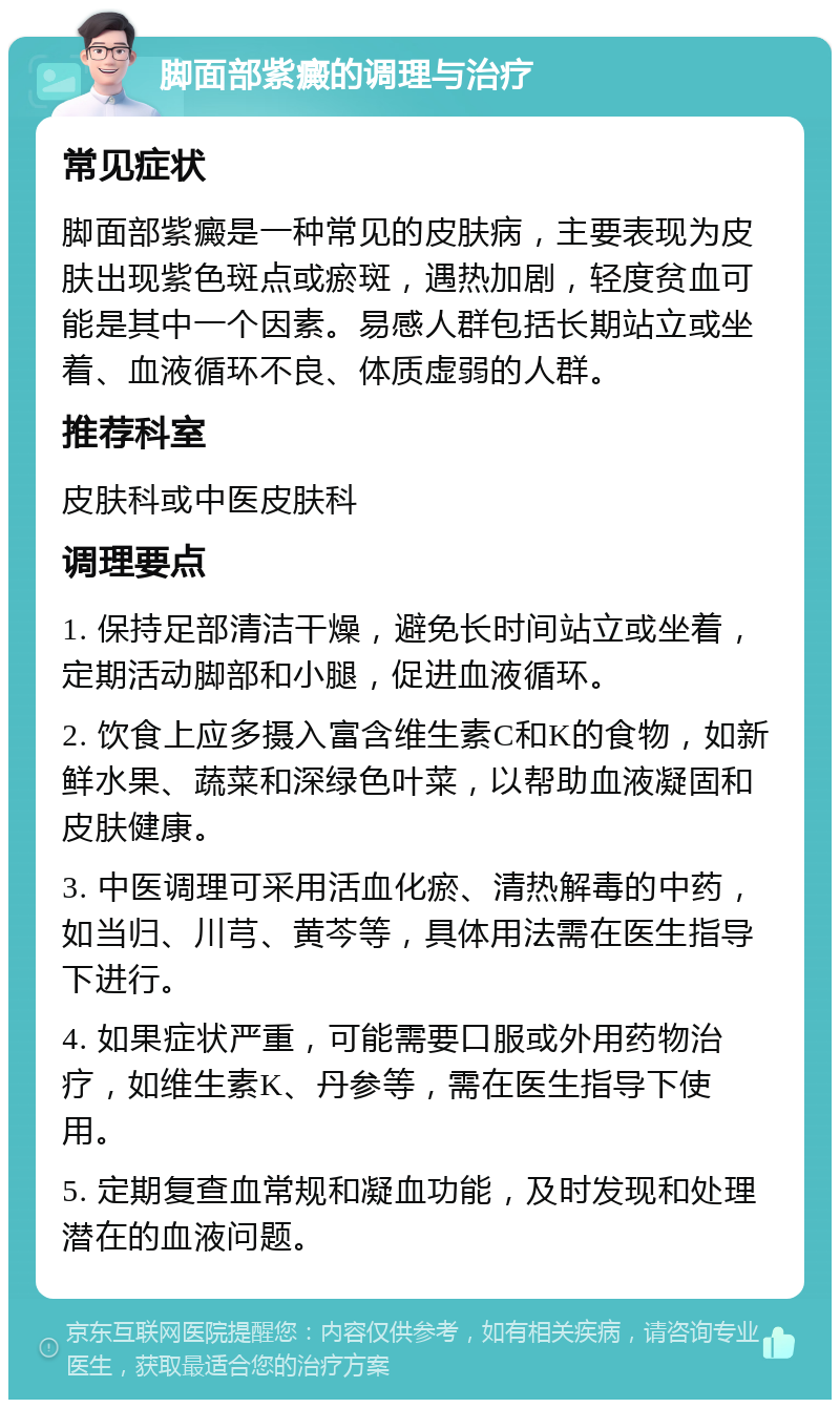 脚面部紫癜的调理与治疗 常见症状 脚面部紫癜是一种常见的皮肤病，主要表现为皮肤出现紫色斑点或瘀斑，遇热加剧，轻度贫血可能是其中一个因素。易感人群包括长期站立或坐着、血液循环不良、体质虚弱的人群。 推荐科室 皮肤科或中医皮肤科 调理要点 1. 保持足部清洁干燥，避免长时间站立或坐着，定期活动脚部和小腿，促进血液循环。 2. 饮食上应多摄入富含维生素C和K的食物，如新鲜水果、蔬菜和深绿色叶菜，以帮助血液凝固和皮肤健康。 3. 中医调理可采用活血化瘀、清热解毒的中药，如当归、川芎、黄芩等，具体用法需在医生指导下进行。 4. 如果症状严重，可能需要口服或外用药物治疗，如维生素K、丹参等，需在医生指导下使用。 5. 定期复查血常规和凝血功能，及时发现和处理潜在的血液问题。