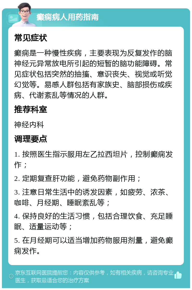 癫痫病人用药指南 常见症状 癫痫是一种慢性疾病，主要表现为反复发作的脑神经元异常放电所引起的短暂的脑功能障碍。常见症状包括突然的抽搐、意识丧失、视觉或听觉幻觉等。易感人群包括有家族史、脑部损伤或疾病、代谢紊乱等情况的人群。 推荐科室 神经内科 调理要点 1. 按照医生指示服用左乙拉西坦片，控制癫痫发作； 2. 定期复查肝功能，避免药物副作用； 3. 注意日常生活中的诱发因素，如疲劳、浓茶、咖啡、月经期、睡眠紊乱等； 4. 保持良好的生活习惯，包括合理饮食、充足睡眠、适量运动等； 5. 在月经期可以适当增加药物服用剂量，避免癫痫发作。