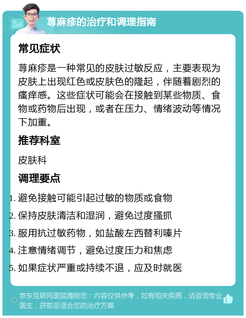 荨麻疹的治疗和调理指南 常见症状 荨麻疹是一种常见的皮肤过敏反应，主要表现为皮肤上出现红色或皮肤色的隆起，伴随着剧烈的瘙痒感。这些症状可能会在接触到某些物质、食物或药物后出现，或者在压力、情绪波动等情况下加重。 推荐科室 皮肤科 调理要点 避免接触可能引起过敏的物质或食物 保持皮肤清洁和湿润，避免过度搔抓 服用抗过敏药物，如盐酸左西替利嗪片 注意情绪调节，避免过度压力和焦虑 如果症状严重或持续不退，应及时就医