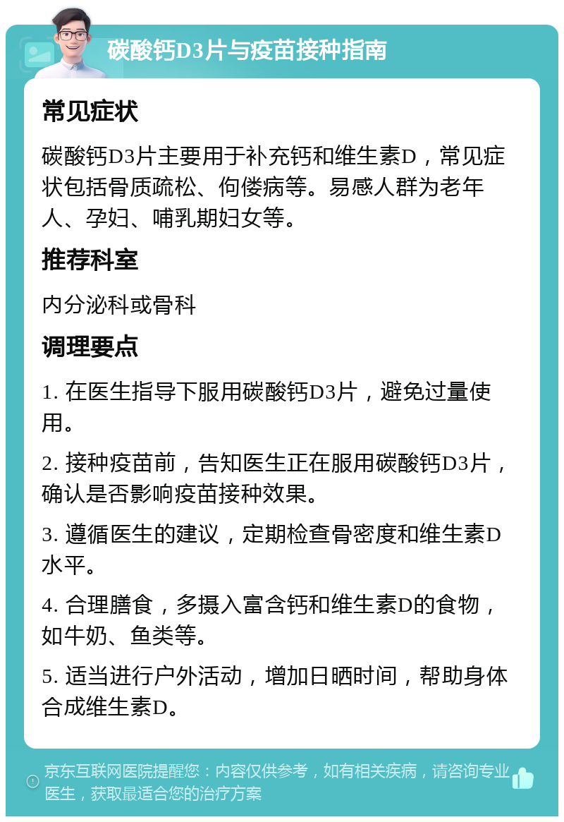 碳酸钙D3片与疫苗接种指南 常见症状 碳酸钙D3片主要用于补充钙和维生素D，常见症状包括骨质疏松、佝偻病等。易感人群为老年人、孕妇、哺乳期妇女等。 推荐科室 内分泌科或骨科 调理要点 1. 在医生指导下服用碳酸钙D3片，避免过量使用。 2. 接种疫苗前，告知医生正在服用碳酸钙D3片，确认是否影响疫苗接种效果。 3. 遵循医生的建议，定期检查骨密度和维生素D水平。 4. 合理膳食，多摄入富含钙和维生素D的食物，如牛奶、鱼类等。 5. 适当进行户外活动，增加日晒时间，帮助身体合成维生素D。