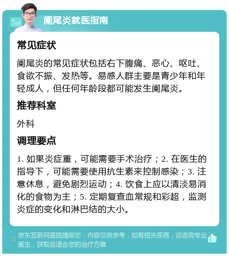 阑尾炎就医指南 常见症状 阑尾炎的常见症状包括右下腹痛、恶心、呕吐、食欲不振、发热等。易感人群主要是青少年和年轻成人，但任何年龄段都可能发生阑尾炎。 推荐科室 外科 调理要点 1. 如果炎症重，可能需要手术治疗；2. 在医生的指导下，可能需要使用抗生素来控制感染；3. 注意休息，避免剧烈运动；4. 饮食上应以清淡易消化的食物为主；5. 定期复查血常规和彩超，监测炎症的变化和淋巴结的大小。