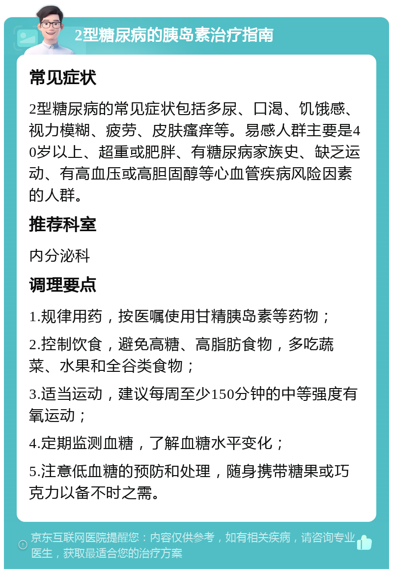 2型糖尿病的胰岛素治疗指南 常见症状 2型糖尿病的常见症状包括多尿、口渴、饥饿感、视力模糊、疲劳、皮肤瘙痒等。易感人群主要是40岁以上、超重或肥胖、有糖尿病家族史、缺乏运动、有高血压或高胆固醇等心血管疾病风险因素的人群。 推荐科室 内分泌科 调理要点 1.规律用药，按医嘱使用甘精胰岛素等药物； 2.控制饮食，避免高糖、高脂肪食物，多吃蔬菜、水果和全谷类食物； 3.适当运动，建议每周至少150分钟的中等强度有氧运动； 4.定期监测血糖，了解血糖水平变化； 5.注意低血糖的预防和处理，随身携带糖果或巧克力以备不时之需。