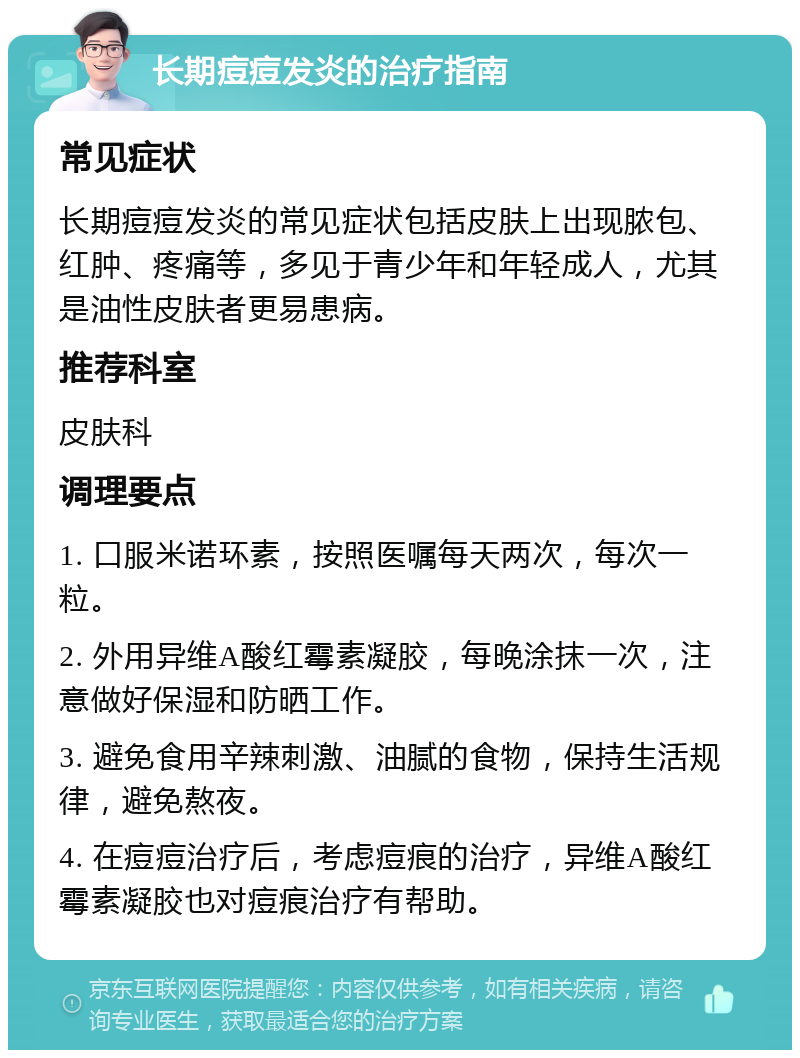 长期痘痘发炎的治疗指南 常见症状 长期痘痘发炎的常见症状包括皮肤上出现脓包、红肿、疼痛等，多见于青少年和年轻成人，尤其是油性皮肤者更易患病。 推荐科室 皮肤科 调理要点 1. 口服米诺环素，按照医嘱每天两次，每次一粒。 2. 外用异维A酸红霉素凝胶，每晚涂抹一次，注意做好保湿和防晒工作。 3. 避免食用辛辣刺激、油腻的食物，保持生活规律，避免熬夜。 4. 在痘痘治疗后，考虑痘痕的治疗，异维A酸红霉素凝胶也对痘痕治疗有帮助。