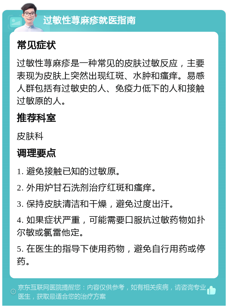 过敏性荨麻疹就医指南 常见症状 过敏性荨麻疹是一种常见的皮肤过敏反应，主要表现为皮肤上突然出现红斑、水肿和瘙痒。易感人群包括有过敏史的人、免疫力低下的人和接触过敏原的人。 推荐科室 皮肤科 调理要点 1. 避免接触已知的过敏原。 2. 外用炉甘石洗剂治疗红斑和瘙痒。 3. 保持皮肤清洁和干燥，避免过度出汗。 4. 如果症状严重，可能需要口服抗过敏药物如扑尔敏或氯雷他定。 5. 在医生的指导下使用药物，避免自行用药或停药。