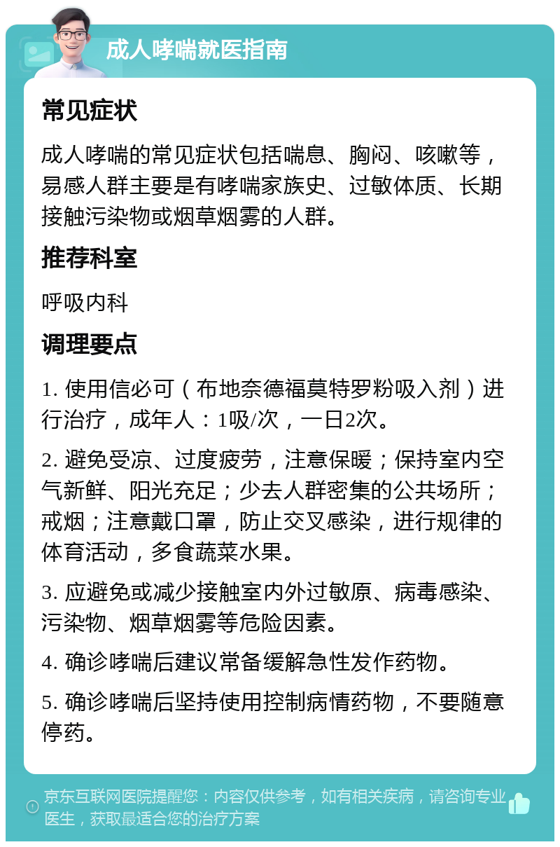 成人哮喘就医指南 常见症状 成人哮喘的常见症状包括喘息、胸闷、咳嗽等，易感人群主要是有哮喘家族史、过敏体质、长期接触污染物或烟草烟雾的人群。 推荐科室 呼吸内科 调理要点 1. 使用信必可（布地奈德福莫特罗粉吸入剂）进行治疗，成年人：1吸/次，一日2次。 2. 避免受凉、过度疲劳，注意保暖；保持室内空气新鲜、阳光充足；少去人群密集的公共场所；戒烟；注意戴口罩，防止交叉感染，进行规律的体育活动，多食蔬菜水果。 3. 应避免或减少接触室内外过敏原、病毒感染、污染物、烟草烟雾等危险因素。 4. 确诊哮喘后建议常备缓解急性发作药物。 5. 确诊哮喘后坚持使用控制病情药物，不要随意停药。