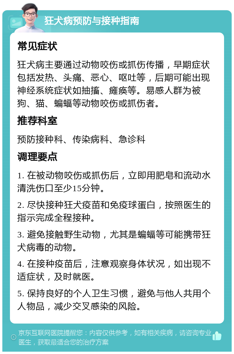 狂犬病预防与接种指南 常见症状 狂犬病主要通过动物咬伤或抓伤传播，早期症状包括发热、头痛、恶心、呕吐等，后期可能出现神经系统症状如抽搐、瘫痪等。易感人群为被狗、猫、蝙蝠等动物咬伤或抓伤者。 推荐科室 预防接种科、传染病科、急诊科 调理要点 1. 在被动物咬伤或抓伤后，立即用肥皂和流动水清洗伤口至少15分钟。 2. 尽快接种狂犬疫苗和免疫球蛋白，按照医生的指示完成全程接种。 3. 避免接触野生动物，尤其是蝙蝠等可能携带狂犬病毒的动物。 4. 在接种疫苗后，注意观察身体状况，如出现不适症状，及时就医。 5. 保持良好的个人卫生习惯，避免与他人共用个人物品，减少交叉感染的风险。