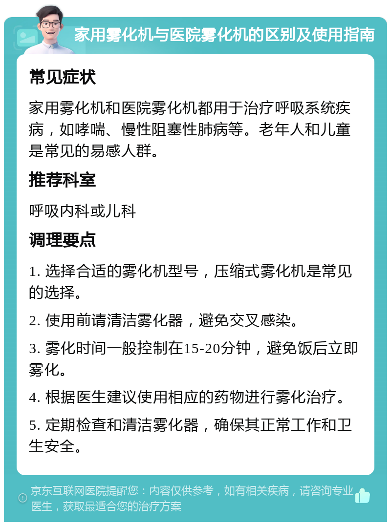 家用雾化机与医院雾化机的区别及使用指南 常见症状 家用雾化机和医院雾化机都用于治疗呼吸系统疾病，如哮喘、慢性阻塞性肺病等。老年人和儿童是常见的易感人群。 推荐科室 呼吸内科或儿科 调理要点 1. 选择合适的雾化机型号，压缩式雾化机是常见的选择。 2. 使用前请清洁雾化器，避免交叉感染。 3. 雾化时间一般控制在15-20分钟，避免饭后立即雾化。 4. 根据医生建议使用相应的药物进行雾化治疗。 5. 定期检查和清洁雾化器，确保其正常工作和卫生安全。