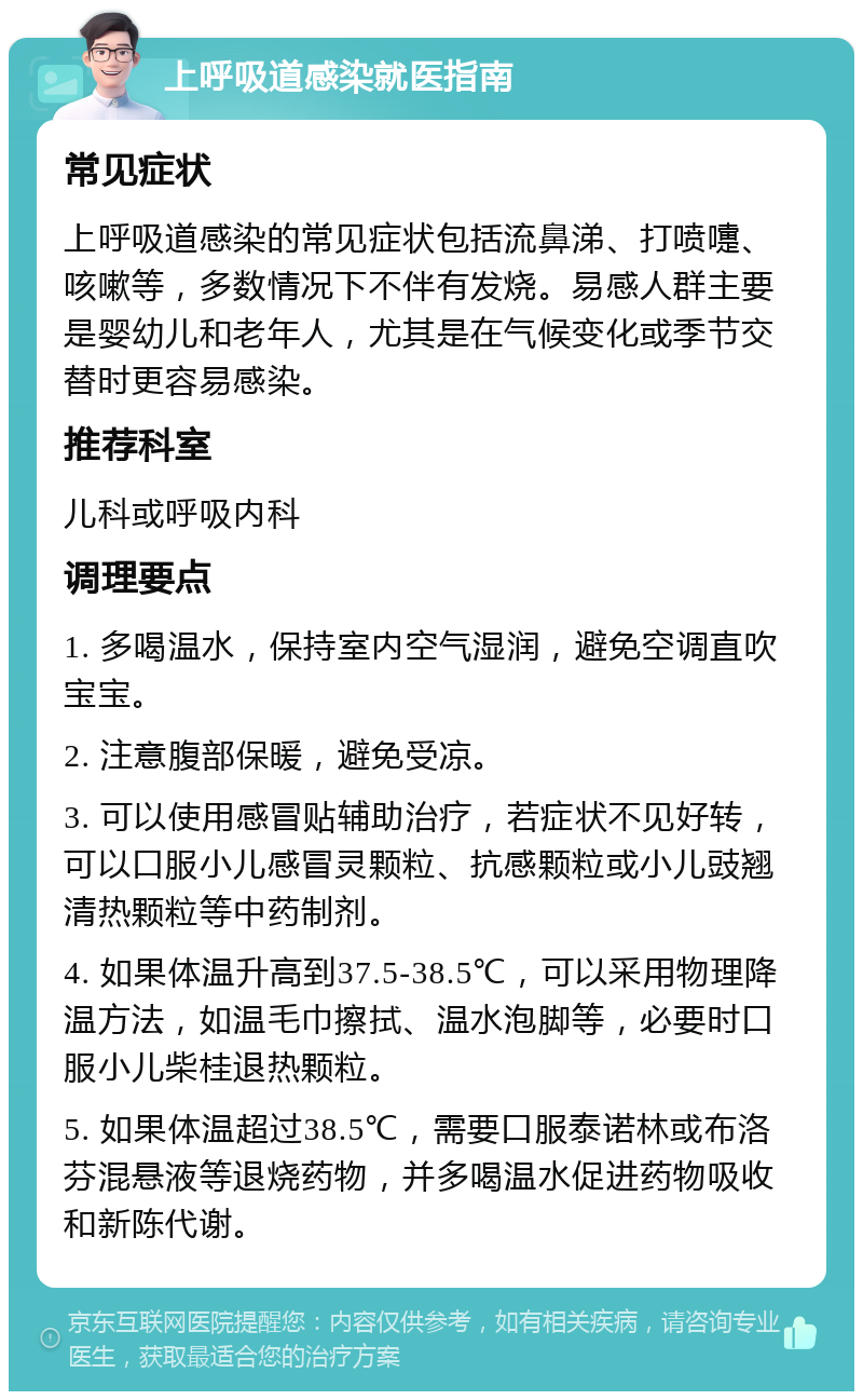 上呼吸道感染就医指南 常见症状 上呼吸道感染的常见症状包括流鼻涕、打喷嚏、咳嗽等，多数情况下不伴有发烧。易感人群主要是婴幼儿和老年人，尤其是在气候变化或季节交替时更容易感染。 推荐科室 儿科或呼吸内科 调理要点 1. 多喝温水，保持室内空气湿润，避免空调直吹宝宝。 2. 注意腹部保暖，避免受凉。 3. 可以使用感冒贴辅助治疗，若症状不见好转，可以口服小儿感冒灵颗粒、抗感颗粒或小儿豉翘清热颗粒等中药制剂。 4. 如果体温升高到37.5-38.5℃，可以采用物理降温方法，如温毛巾擦拭、温水泡脚等，必要时口服小儿柴桂退热颗粒。 5. 如果体温超过38.5℃，需要口服泰诺林或布洛芬混悬液等退烧药物，并多喝温水促进药物吸收和新陈代谢。