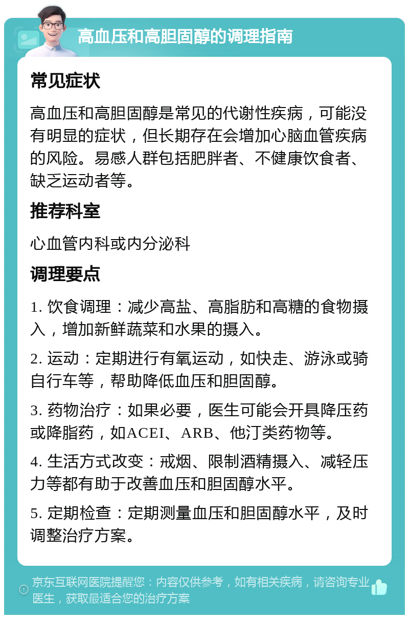 高血压和高胆固醇的调理指南 常见症状 高血压和高胆固醇是常见的代谢性疾病，可能没有明显的症状，但长期存在会增加心脑血管疾病的风险。易感人群包括肥胖者、不健康饮食者、缺乏运动者等。 推荐科室 心血管内科或内分泌科 调理要点 1. 饮食调理：减少高盐、高脂肪和高糖的食物摄入，增加新鲜蔬菜和水果的摄入。 2. 运动：定期进行有氧运动，如快走、游泳或骑自行车等，帮助降低血压和胆固醇。 3. 药物治疗：如果必要，医生可能会开具降压药或降脂药，如ACEI、ARB、他汀类药物等。 4. 生活方式改变：戒烟、限制酒精摄入、减轻压力等都有助于改善血压和胆固醇水平。 5. 定期检查：定期测量血压和胆固醇水平，及时调整治疗方案。