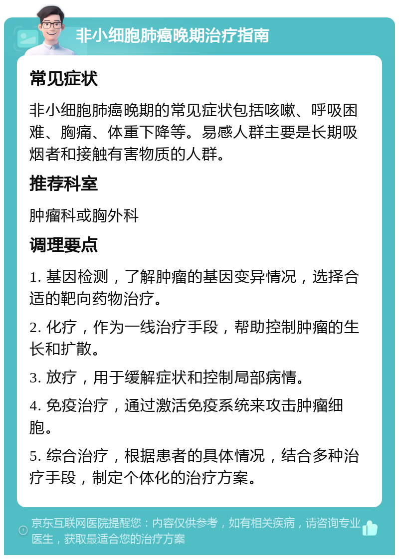 非小细胞肺癌晚期治疗指南 常见症状 非小细胞肺癌晚期的常见症状包括咳嗽、呼吸困难、胸痛、体重下降等。易感人群主要是长期吸烟者和接触有害物质的人群。 推荐科室 肿瘤科或胸外科 调理要点 1. 基因检测，了解肿瘤的基因变异情况，选择合适的靶向药物治疗。 2. 化疗，作为一线治疗手段，帮助控制肿瘤的生长和扩散。 3. 放疗，用于缓解症状和控制局部病情。 4. 免疫治疗，通过激活免疫系统来攻击肿瘤细胞。 5. 综合治疗，根据患者的具体情况，结合多种治疗手段，制定个体化的治疗方案。