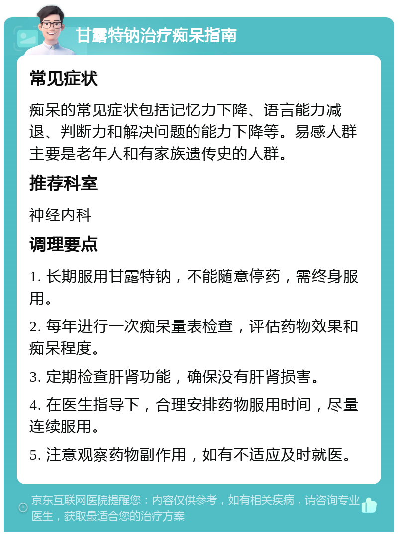 甘露特钠治疗痴呆指南 常见症状 痴呆的常见症状包括记忆力下降、语言能力减退、判断力和解决问题的能力下降等。易感人群主要是老年人和有家族遗传史的人群。 推荐科室 神经内科 调理要点 1. 长期服用甘露特钠，不能随意停药，需终身服用。 2. 每年进行一次痴呆量表检查，评估药物效果和痴呆程度。 3. 定期检查肝肾功能，确保没有肝肾损害。 4. 在医生指导下，合理安排药物服用时间，尽量连续服用。 5. 注意观察药物副作用，如有不适应及时就医。