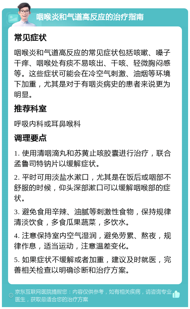 咽喉炎和气道高反应的治疗指南 常见症状 咽喉炎和气道高反应的常见症状包括咳嗽、嗓子干痒、咽喉处有痰不易咳出、干咳、轻微胸闷感等。这些症状可能会在冷空气刺激、油烟等环境下加重，尤其是对于有咽炎病史的患者来说更为明显。 推荐科室 呼吸内科或耳鼻喉科 调理要点 1. 使用清咽滴丸和苏黄止咳胶囊进行治疗，联合孟鲁司特钠片以缓解症状。 2. 平时可用淡盐水漱口，尤其是在饭后或咽部不舒服的时候，仰头深部漱口可以缓解咽喉部的症状。 3. 避免食用辛辣、油腻等刺激性食物，保持规律清淡饮食，多食瓜果蔬菜，多饮水。 4. 注意保持室内空气湿润，避免劳累、熬夜，规律作息，适当运动，注意温差变化。 5. 如果症状不缓解或者加重，建议及时就医，完善相关检查以明确诊断和治疗方案。