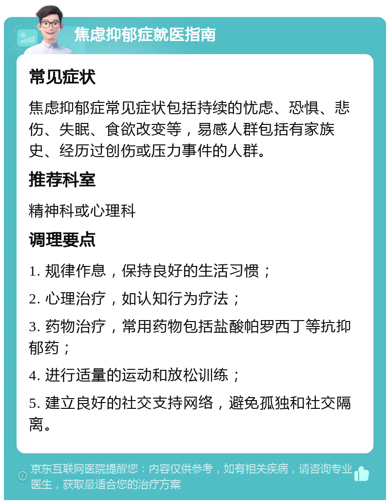 焦虑抑郁症就医指南 常见症状 焦虑抑郁症常见症状包括持续的忧虑、恐惧、悲伤、失眠、食欲改变等，易感人群包括有家族史、经历过创伤或压力事件的人群。 推荐科室 精神科或心理科 调理要点 1. 规律作息，保持良好的生活习惯； 2. 心理治疗，如认知行为疗法； 3. 药物治疗，常用药物包括盐酸帕罗西丁等抗抑郁药； 4. 进行适量的运动和放松训练； 5. 建立良好的社交支持网络，避免孤独和社交隔离。