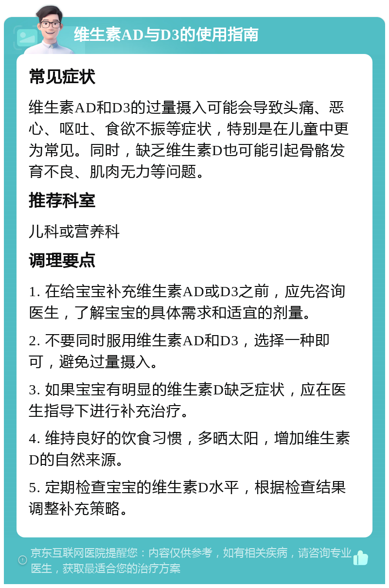 维生素AD与D3的使用指南 常见症状 维生素AD和D3的过量摄入可能会导致头痛、恶心、呕吐、食欲不振等症状，特别是在儿童中更为常见。同时，缺乏维生素D也可能引起骨骼发育不良、肌肉无力等问题。 推荐科室 儿科或营养科 调理要点 1. 在给宝宝补充维生素AD或D3之前，应先咨询医生，了解宝宝的具体需求和适宜的剂量。 2. 不要同时服用维生素AD和D3，选择一种即可，避免过量摄入。 3. 如果宝宝有明显的维生素D缺乏症状，应在医生指导下进行补充治疗。 4. 维持良好的饮食习惯，多晒太阳，增加维生素D的自然来源。 5. 定期检查宝宝的维生素D水平，根据检查结果调整补充策略。