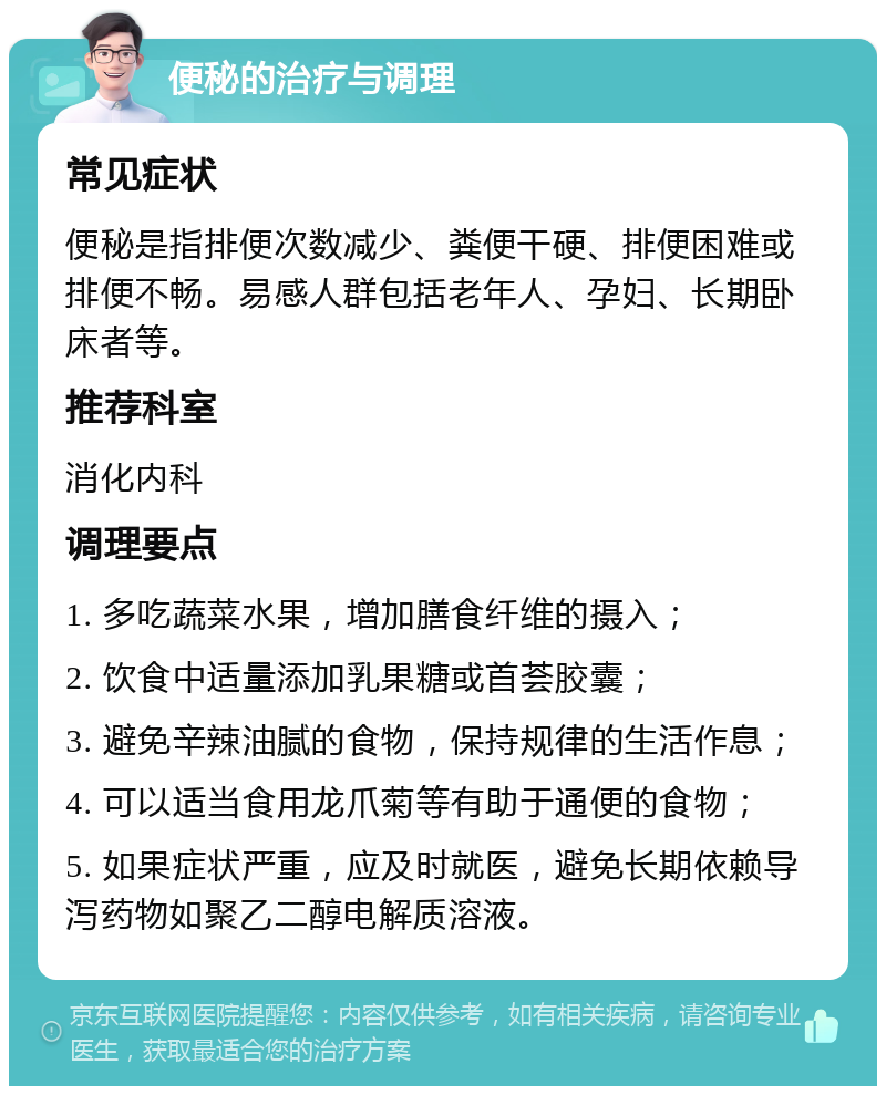 便秘的治疗与调理 常见症状 便秘是指排便次数减少、粪便干硬、排便困难或排便不畅。易感人群包括老年人、孕妇、长期卧床者等。 推荐科室 消化内科 调理要点 1. 多吃蔬菜水果，增加膳食纤维的摄入； 2. 饮食中适量添加乳果糖或首荟胶囊； 3. 避免辛辣油腻的食物，保持规律的生活作息； 4. 可以适当食用龙爪菊等有助于通便的食物； 5. 如果症状严重，应及时就医，避免长期依赖导泻药物如聚乙二醇电解质溶液。